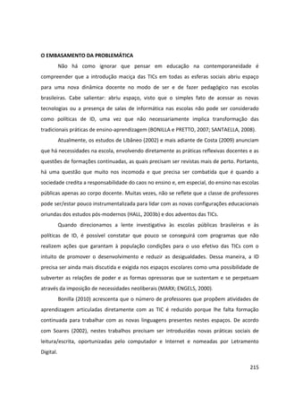 215
O EMBASAMENTO DA PROBLEMÁTICA
Não há como ignorar que pensar em educação na contemporaneidade é
compreender que a introdução maciça das TICs em todas as esferas sociais abriu espaço
para uma nova dinâmica docente no modo de ser e de fazer pedagógico nas escolas
brasileiras. Cabe salientar: abriu espaço, visto que o simples fato de acessar as novas
tecnologias ou a presença de salas de informática nas escolas não pode ser considerado
como políticas de ID, uma vez que não necessariamente implica transformação das
tradicionais práticas de ensino-aprendizagem (BONILLA e PRETTO, 2007; SANTAELLA, 2008).
Atualmente, os estudos de Libâneo (2002) e mais adiante de Costa (2009) anunciam
que há necessidades na escola, envolvendo diretamente as práticas reflexivas docentes e as
questões de formações continuadas, as quais precisam ser revistas mais de perto. Portanto,
há uma questão que muito nos incomoda e que precisa ser combatida que é quando a
sociedade credita a responsabilidade do caos no ensino e, em especial, do ensino nas escolas
públicas apenas ao corpo docente. Muitas vezes, não se reflete que a classe de professores
pode ser/estar pouco instrumentalizada para lidar com as novas configurações educacionais
oriundas dos estudos pós-modernos (HALL, 2003b) e dos adventos das TICs.
Quando direcionamos a lente investigativa às escolas públicas brasileiras e às
políticas de ID, é possível constatar que pouco se conseguirá com programas que não
realizem ações que garantam à população condições para o uso efetivo das TICs com o
intuito de promover o desenvolvimento e reduzir as desigualdades. Dessa maneira, a ID
precisa ser ainda mais discutida e exigida nos espaços escolares como uma possibilidade de
subverter as relações de poder e as formas opressoras que se sustentam e se perpetuam
através da imposição de necessidades neoliberais (MARX; ENGELS, 2000).
Bonilla (2010) acrescenta que o número de professores que propõem atividades de
aprendizagem articuladas diretamente com as TIC é reduzido porque lhe falta formação
continuada para trabalhar com as novas linguagens presentes nestes espaços. De acordo
com Soares (2002), nestes trabalhos precisam ser introduzidas novas práticas sociais de
leitura/escrita, oportunizadas pelo computador e Internet e nomeadas por Letramento
Digital.
 