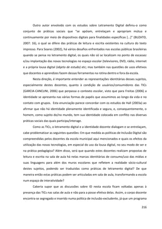 216
Outro autor envolvido com os estudos sobre Letramento Digital definiu-o como
conjunto de práticas sociais que “se apóiam, entrelaçam e apropriam mútua e
continuamente por meio de dispositivos digitais para finalidades específicas [...]” (BUZATO,
2007: 16), o qual se difere das práticas de leitura e escrita existentes na cultura do texto
impresso. Para Soares (2002), há vários desafios enfrentados nas escolas públicas brasileiras
quando se pensa no letramento digital, os quais não só se localizam no ponto de escassez
e/ou implantação das novas tecnologias no espaço escolar (televisores, DVD, rádio, internet
e a própria lousa digital (objeto de estudo) etc; mas também nas questões de usos efetivos
que docentes e aprendizes fazem dessas ferramentas na rotina dentro e fora da escola.
Nesta direção, é importante entender as representações identitárias desses sujeitos,
especialmente destes docentes, quanto à condição de usuários/consumidores das TICs
(GARCIA-CANCLINI, 2006) que perpassa o contexto escolar, visto que para Freitas (2006) a
identidade se apresenta nas várias formas de papéis que assumimos ao longo da vida e no
contato com grupos. Esta enunciação parece concordar com os estudos de Hall (2003a) ao
afirmar que não há identidade plenamente identificada e segura, e, consequentemente, o
homem, como sujeito do/no mundo, tem sua identidade colocada em conflito nas diversas
práticas sociais das quais participa/interage.
Como as TICs, o letramento digital e a identidade docente dialogam e se entrelaçam,
cabe problematizar as seguintes questões: Em que medida as políticas de Inclusão Digital são
compreendidas pelos docentes da escola municipal aqui mencionados e quais os efeitos da
utilização das novas tecnologias, em especial do uso da lousa digital, no seu modo de ser e
na prática pedagógica? Além disso, será que quando estes docentes realizam propostas de
leitura e escrita na sala de aula há nelas marcas identitárias de consumo/uso das mídias e
suas linguagens para além dos muros escolares que refletem a realidade sócio-cultural
destes sujeitos, podendo ser traduzidas como práticas de letramento digital? De que
maneira então estas práticas podem ser articuladas em sala de aula, transformando a escola
num espaço de interatividade?
Caberia supor que as discussões sobre ID nesta escola ficam voltadas apenas à
presença das TICs nas salas de aula e não para a posse efetiva delas. Assim, o corpo docente
encontra-se segregado e inserido numa política de inclusão-excludente, já que um programa
 