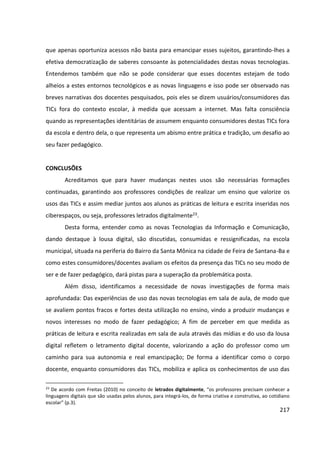 217
que apenas oportuniza acessos não basta para emancipar esses sujeitos, garantindo-lhes a
efetiva democratização de saberes consoante às potencialidades destas novas tecnologias.
Entendemos também que não se pode considerar que esses docentes estejam de todo
alheios a estes entornos tecnológicos e as novas linguagens e isso pode ser observado nas
breves narrativas dos docentes pesquisados, pois eles se dizem usuários/consumidores das
TICs fora do contexto escolar, à medida que acessam a internet. Mas falta consciência
quando as representações identitárias de assumem enquanto consumidores destas TICs fora
da escola e dentro dela, o que representa um abismo entre prática e tradição, um desafio ao
seu fazer pedagógico.
CONCLUSÕES
Acreditamos que para haver mudanças nestes usos são necessárias formações
continuadas, garantindo aos professores condições de realizar um ensino que valorize os
usos das TICs e assim mediar juntos aos alunos as práticas de leitura e escrita inseridas nos
ciberespaços, ou seja, professores letrados digitalmente23.
Desta forma, entender como as novas Tecnologias da Informação e Comunicação,
dando destaque à lousa digital, são discutidas, consumidas e ressignificadas, na escola
municipal, situada na periferia do Bairro da Santa Mônica na cidade de Feira de Santana-Ba e
como estes consumidores/docentes avaliam os efeitos da presença das TICs no seu modo de
ser e de fazer pedagógico, dará pistas para a superação da problemática posta.
Além disso, identificamos a necessidade de novas investigações de forma mais
aprofundada: Das experiências de uso das novas tecnologias em sala de aula, de modo que
se avaliem pontos fracos e fortes desta utilização no ensino, vindo a produzir mudanças e
novos interesses no modo de fazer pedagógico; A fim de perceber em que medida as
práticas de leitura e escrita realizadas em sala de aula através das mídias e do uso da lousa
digital refletem o letramento digital docente, valorizando a ação do professor como um
caminho para sua autonomia e real emancipação; De forma a identificar como o corpo
docente, enquanto consumidores das TICs, mobiliza e aplica os conhecimentos de uso das
23
De acordo com Freitas (2010) no conceito de letrados digitalmente, “os professores precisam conhecer a
linguagens digitais que são usadas pelos alunos, para integrá-los, de forma criativa e construtiva, ao cotidiano
escolar” (p.3).
 