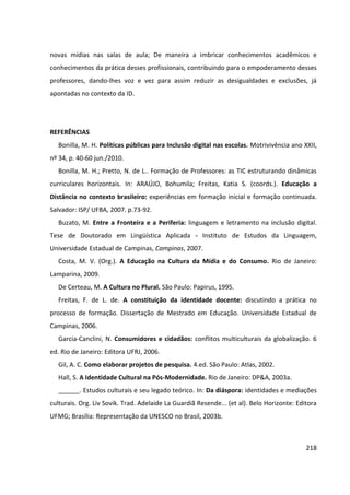 218
novas mídias nas salas de aula; De maneira a imbricar conhecimentos acadêmicos e
conhecimentos da prática desses profissionais, contribuindo para o empoderamento desses
professores, dando-lhes voz e vez para assim reduzir as desigualdades e exclusões, já
apontadas no contexto da ID.
REFERÊNCIAS
Bonilla, M. H. Políticas públicas para Inclusão digital nas escolas. Motrivivência ano XXII,
nº 34, p. 40-60 jun./2010.
Bonilla, M. H.; Pretto, N. de L.. Formação de Professores: as TIC estruturando dinâmicas
curriculares horizontais. In: ARAÚJO, Bohumila; Freitas, Katia S. (coords.). Educação a
Distância no contexto brasileiro: experiências em formação inicial e formação continuada.
Salvador: ISP/ UFBA, 2007. p.73-92.
Buzato, M. Entre a Fronteira e a Periferia: linguagem e letramento na inclusão digital.
Tese de Doutorado em Lingüística Aplicada - Instituto de Estudos da Linguagem,
Universidade Estadual de Campinas, Campinas, 2007.
Costa, M. V. (Org.). A Educação na Cultura da Mídia e do Consumo. Rio de Janeiro:
Lamparina, 2009.
De Certeau, M. A Cultura no Plural. São Paulo: Papirus, 1995.
Freitas, F. de L. de. A constituição da identidade docente: discutindo a prática no
processo de formação. Dissertação de Mestrado em Educação. Universidade Estadual de
Campinas, 2006.
Garcia-Canclini, N. Consumidores e cidadãos: conflitos multiculturais da globalização. 6
ed. Rio de Janeiro: Editora UFRJ, 2006.
Gil, A. C. Como elaborar projetos de pesquisa. 4.ed. São Paulo: Atlas, 2002.
Hall, S. A Identidade Cultural na Pós-Modernidade. Rio de Janeiro: DP&A, 2003a.
______. Estudos culturais e seu legado teórico. In: Da diáspora: identidades e mediações
culturais. Org. Liv Sovik. Trad. Adelaide La Guardiã Resende... (et al). Belo Horizonte: Editora
UFMG; Brasília: Representação da UNESCO no Brasil, 2003b.
 