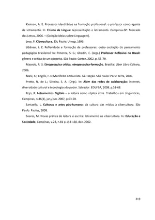 219
Kleiman, A. B. Processos identitários na fromação profissional: o professor como agente
de letramento. In: Ensino de Língua: representação e letramento. Campinas-SP: Mercado
das Letras, 2006. – (Coleção Ideias sobre Linguagem).
Levy, P. Cibercultura. São Paulo: Unesp, 1999.
Libâneo, J. C. Reflevidade e formação de professores: outra oscilação do pensamento
pedagógico brasileiro? In: Pimenta, S. G.; Ghedin, E. (orgs.) Professor Reflexivo no Brasil:
gênero e crítica de um conceito. São Paulo: Cortez, 2002, p. 53-79.
Macedo, R. S. Etnopesquisa crítica, etnopesquisa-formação. Brasília: Líber Libro Editora,
2006.
Marx, K.; Engels, F. O Manifesto Comunista. 6a. Edição. São Paulo: Paz e Terra, 2000.
Pretto, N. de L.; Silveira, S. A. (Orgs). In: Além das redes de colaboração: internet,
diversidade cultural e tecnologias do poder. Salvador: EDUFBA, 2008. p.51-68.
Rojo, R. Letramentos Digitais – a leitura como réplica ativa. Trabalhos em Linguísticas,
Campinas, n.46(1), jan,/Jun. 2007, p.63-78.
Santaella, L. Culturas e artes pós-humano: da cultura das mídias à cibercultura. São
Paulo: Paulus, 2008.
Soares, M. Novas prática de leitura e escrita: letramento na cibercultura. In: Educação e
Sociedade, Campinas, v.23, n.81 p.143-160, dez. 2002.
 