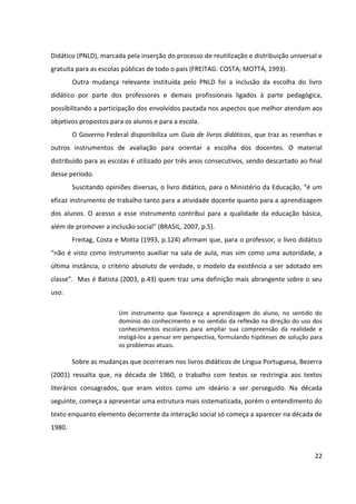 22
Didático (PNLD), marcada pela inserção do processo de reutilização e distribuição universal e
gratuita para as escolas públicas de todo o país (FREITAG: COSTA; MOTTA, 1993).
Outra mudança relevante instituída pelo PNLD foi a inclusão da escolha do livro
didático por parte dos professores e demais profissionais ligados à parte pedagógica,
possibilitando a participação dos envolvidos pautada nos aspectos que melhor atendam aos
objetivos propostos para os alunos e para a escola.
O Governo Federal disponibiliza um Guia de livros didáticos, que traz as resenhas e
outros instrumentos de avaliação para orientar a escolha dos docentes. O material
distribuído para as escolas é utilizado por três anos consecutivos, sendo descartado ao final
desse período.
Suscitando opiniões diversas, o livro didático, para o Ministério da Educação, “é um
eficaz instrumento de trabalho tanto para a atividade docente quanto para a aprendizagem
dos alunos. O acesso a esse instrumento contribui para a qualidade da educação básica,
além de promover a inclusão social” (BRASIL, 2007, p.5).
Freitag, Costa e Motta (1993, p.124) afirmam que, para o professor, o livro didático
“não é visto como instrumento auxiliar na sala de aula, mas sim como uma autoridade, a
última instância, o critério absoluto de verdade, o modelo da existência a ser adotado em
classe”. Mas é Batista (2003, p.43) quem traz uma definição mais abrangente sobre o seu
uso:
Um instrumento que favoreça a aprendizagem do aluno, no sentido do
domínio do conhecimento e no sentido da reflexão na direção do uso dos
conhecimentos escolares para ampliar sua compreensão da realidade e
instigá-los a pensar em perspectiva, formulando hipóteses de solução para
os problemas atuais.
Sobre as mudanças que ocorreram nos livros didáticos de Língua Portuguesa, Bezerra
(2001) ressalta que, na década de 1960, o trabalho com textos se restringia aos textos
literários consagrados, que eram vistos como um ideário a ser perseguido. Na década
seguinte, começa a apresentar uma estrutura mais sistematizada, porém o entendimento do
texto enquanto elemento decorrente da interação social só começa a aparecer na década de
1980.
 