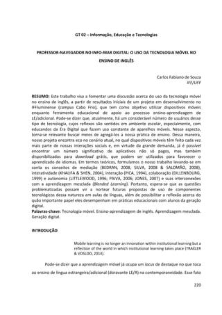 220
GT 02 – Informação, Educação e Tecnologias
PROFESSOR-NAVEGADOR NO INFO-MAR DIGITAL: O USO DA TECNOLOGIA MÓVEL NO
ENSINO DE INGLÊS
Carlos Fabiano de Souza
IFF/UFF
RESUMO: Este trabalho visa a fomentar uma discussão acerca do uso da tecnologia móvel
no ensino de inglês, a partir de resultados iniciais de um projeto em desenvolvimento no
IFFluminense (campus Cabo Frio), que tem como objetivo utilizar dispositivos móveis
enquanto ferramenta educacional de apoio ao processo ensino-aprendizagem de
LE/adicional. Pode-se dizer que, atualmente, há um considerável número de usuários desse
tipo de tecnologia, cujos reflexos são sentidos em ambiente escolar, especialmente, com
educandos da Era Digital que fazem uso constante de aparelhos móveis. Nesse aspecto,
torna-se relevante buscar meios de agregá-los a nossa prática de ensino. Dessa maneira,
nosso projeto encontra eco no cenário atual, no qual dispositivos móveis têm feito cada vez
mais parte de nossas interações sociais e, em virtude da grande demanda, já é possível
encontrar um número significativo de aplicativos não só pagos, mas também
disponibilizados para download grátis, que podem ser utilizados para favorecer o
aprendizado de idiomas. Em termos teóricos, formulamos o nosso trabalho levando-se em
conta os conceitos de mediação (BEDRAN, 2008, SILVA, 2008 & SALOMÃO, 2008),
interatividade (KHALIFA & SHEN, 2004), interação (PICA, 1994), colaboração (DILLENBOURG,
1999) e autonomia (LITTLEWOOD, 1996; PAIVA, 2006; JONES, 2007) e suas interconexões
com a aprendizagem mesclada (Blended Learning). Portanto, espera-se que as questões
problematizadas possam vir a nortear futuras propostas de uso de componentes
tecnológicos dessa natureza em aulas de línguas, além de possibilitar a reflexão acerca do
quão importante papel eles desempenham em práticas educacionais com alunos da geração
digital.
Palavras-chave: Tecnologia móvel. Ensino-aprendizagem de inglês. Aprendizagem mesclada.
Geração digital.
INTRODUÇÃO
Mobile learning is no longer an innovation within institutional learning but a
reflection of the world in which institutional learning takes place (TRAXLER
& VOSLOO, 2014).
Pode-se dizer que a aprendizagem móvel já ocupa um locus de destaque no que toca
ao ensino de língua estrangeira/adicional (doravante LE/A) na contemporaneidade. Esse fato
 