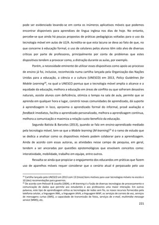 221
pode ser evidenciado levando-se em conta os inúmeros aplicativos móveis que podemos
encontrar disponíveis para aprendizes de língua inglesa nos dias de hoje. No entanto,
percebe-se que ainda há poucas propostas de práticas pedagógicas voltadas para o uso da
tecnologia móvel em aulas de LE/A. Acredita-se que esta lacuna se deva ao fato de que, no
que concerne à educação formal, o uso de celulares pelos alunos têm sido alvo de diversas
críticas por parte de professores, principalmente por conta de problemas que estes
dispositivos tendem a provocar como, a distração durante as aulas, por exemplo.
Porém, a necessidade eminente de utilizar esses dispositivos como apoio ao processo
de ensino já foi, inclusive, reconhecida numa cartilha lançada pela Organização das Nações
Unidas para a educação, a ciência e a cultura (UNESCO) em 2013, Policy Guidelines for
Mobile Learning24, na qual a UNESCO pontua que a tecnologia móvel amplia o alcance e a
equidade da educação, melhora a educação em áreas de conflito ou que sofreram desastres
naturais, assiste alunos com deficiência, otimiza o tempo na sala de aula, permite que se
aprenda em qualquer hora e lugar, constrói novas comunidades de aprendizado, dá suporte
à aprendizagem in loco, aproxima o aprendizado formal do informal, provê avaliação e
feedback imediatos, facilita o aprendizado personalizado, melhora a aprendizagem contínua,
melhora a comunicação e maximiza a relação custo-benefício da educação.
Segundo Batista & Barcelos (2013), quando se fala em ensino-aprendizado mediado
pela tecnologia móvel, tem-se que a Mobile learning (M-learning)25 é o ramo de estudo que
se dedica a analisar como os dispositivos móveis podem colaborar para a aprendizagem.
Ainda de acordo com essas autoras, as atividades nesse campo de pesquisa, em geral,
tendem a ser ancoradas por questões epistemológicas que envolvem conceitos como:
interatividade, mobilidade, trabalho em equipe, entre outros.
Ressalta-se ainda que propiciar o engajamento dos educandos em práticas que fazem
uso de aparelhos móveis requer considerar que o cenário atual é perpassado pelo uso
24
Cartilha lançada pela UNESCO em 2013 com 13 (treze) bons motivos para usar tecnologias móveis na escola e
10 (dez) recomendações para governos.
25
De acordo com Pelissoli & Loyolla (2004), o M-learning é a fusão de diversas tecnologias de processamento e
comunicação de dados que permite aos estudantes e aos professores uma maior interação. Em outras
palavras, este tipo de aprendizagem utiliza as tecnologias de redes sem fio, os novos recursos fornecidos pela
telefonia celular, a linguagem XML, a linguagem JAVA, a linguagem WAP, os serviços de correio de voz, serviços
de mensagens curtas (SMS), a capacidade de transmissão de fotos, serviços de e-mail, multimidia message
service (MMS), etc.
 