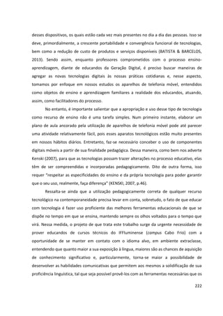 222
desses dispositivos, os quais estão cada vez mais presentes no dia a dia das pessoas. Isso se
deve, primordialmente, a crescente portabilidade e convergência funcional de tecnologias,
bem como a redução de custo de produtos e serviços disponíveis (BATISTA & BARCELOS,
2013). Sendo assim, enquanto professores comprometidos com o processo ensino-
aprendizagem, diante de educandos da Geração Digital, é preciso buscar maneiras de
agregar as novas tecnologias digitais às nossas práticas cotidianas e, nesse aspecto,
tomamos por enfoque em nossos estudos os aparelhos de telefonia móvel, entendidos
como objetos de ensino e aprendizagem familiares a realidade dos educandos, atuando,
assim, como facilitadores do processo.
No entanto, é importante salientar que a apropriação e uso desse tipo de tecnologia
como recurso de ensino não é uma tarefa simples. Num primeiro instante, elaborar um
plano de aula ancorado pela utilização de aparelhos de telefonia móvel pode até parecer
uma atividade relativamente fácil, pois esses aparatos tecnológicos estão muito presentes
em nossos hábitos diários. Entretanto, faz-se necessário conceber o uso de componentes
digitais móveis a partir de sua finalidade pedagógica. Dessa maneira, como bem nos adverte
Kenski (2007), para que as tecnologias possam trazer alterações no processo educativo, elas
têm de ser compreendidas e incorporadas pedagogicamente. Dito de outra forma, isso
requer “respeitar as especificidades do ensino e da própria tecnologia para poder garantir
que o seu uso, realmente, faça diferença” (KENSKI, 2007, p.46).
Ressalta-se ainda que a utilização pedagogicamente correta de qualquer recurso
tecnológico na contemporaneidade precisa levar em conta, sobretudo, o fato de que educar
com tecnologia é fazer uso proficiente das melhores ferramentas educacionais de que se
dispõe no tempo em que se ensina, mantendo sempre os olhos voltados para o tempo que
virá. Nessa medida, o projeto de que trata este trabalho surge da urgente necessidade de
prover educandos de cursos técnicos do IFFluminense (campus Cabo Frio) com a
oportunidade de se manter em contato com o idioma alvo, em ambiente extraclasse,
entendendo que quanto maior a sua exposição à língua, maiores são as chances de aquisição
de conhecimento significativo e, particularmente, torna-se maior a possibilidade de
desenvolver as habilidades comunicativas que permitem aos mesmos a solidificação de sua
proficiência linguística, tal que seja possível provê-los com as ferramentas necessárias que os
 
