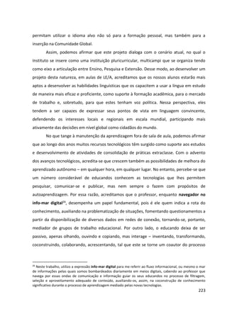 223
permitam utilizar o idioma alvo não só para a formação pessoal, mas também para a
inserção na Comunidade Global.
Assim, podemos afirmar que este projeto dialoga com o cenário atual, no qual o
Instituto se insere como uma instituição pluricurricular, multicampi que se organiza tendo
como eixo a articulação entre Ensino, Pesquisa e Extensão. Desse modo, ao desenvolver um
projeto desta natureza, em aulas de LE/A, acreditamos que os nossos alunos estarão mais
aptos a desenvolver as habilidades linguísticas que os capacitem a usar a língua em estudo
de maneira mais eficaz e proficiente, como suporte à formação acadêmica, para o mercado
de trabalho e, sobretudo, para que estes tenham voz política. Nessa perspectiva, eles
tendem a ser capazes de expressar seus pontos de vista em linguagem convincente,
defendendo os interesses locais e regionais em escala mundial, participando mais
ativamente das decisões em nível global como cidadãos do mundo.
No que tange à manutenção da aprendizagem fora de sala de aula, podemos afirmar
que ao longo dos anos muitos recursos tecnológicos têm surgido como suporte aos estudos
e desenvolvimento de atividades de consolidação de práticas extraclasse. Com o advento
dos avanços tecnológicos, acredita-se que crescem também as possibilidades de melhora do
aprendizado autônomo – em qualquer hora, em qualquer lugar. No entanto, percebe-se que
um número considerável de educandos conhecem as tecnologias que lhes permitem
pesquisar, comunicar-se e publicar, mas nem sempre o fazem com propósitos de
autoaprendizagem. Por essa razão, acreditamos que o professor, enquanto navegador no
info-mar digital26, desempenha um papel fundamental, pois é ele quem indica a rota do
conhecimento, auxiliando na problematização de situações, fomentando questionamentos a
partir da disponibilização de diversos dados em redes de conexão, tornando-se, portanto,
mediador de grupos de trabalho educacional. Por outro lado, o educando deixa de ser
passivo, apenas olhando, ouvindo e copiando, mas interage – inventando, transformando,
coconstruindo, colaborando, acrescentando, tal que este se torne um coautor do processo
26
Neste trabalho, utilizo a expressão info-mar digital para me referir ao fluxo informacional, ou mesmo o mar
de informações pelas quais somos bombardeados diariamente em meios digitais, cabendo ao professor que
navega por essas ondas de comunicação e informação guiar os seus educandos no processo de filtragem,
seleção e aproveitamento adequado de conteúdo, auxiliando-os, assim, na coconstrução de conhecimento
significativo durante o processo de aprendizagem mediado pelas novas tecnologias.
 