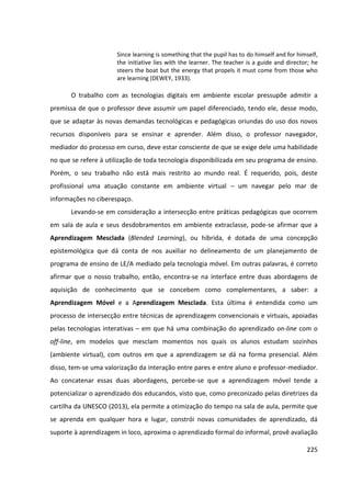 225
Since learning is something that the pupil has to do himself and for himself,
the initiative lies with the learner. The teacher is a guide and director; he
steers the boat but the energy that propels it must come from those who
are learning (DEWEY, 1933).
O trabalho com as tecnologias digitais em ambiente escolar pressupõe admitir a
premissa de que o professor deve assumir um papel diferenciado, tendo ele, desse modo,
que se adaptar às novas demandas tecnológicas e pedagógicas oriundas do uso dos novos
recursos disponíveis para se ensinar e aprender. Além disso, o professor navegador,
mediador do processo em curso, deve estar consciente de que se exige dele uma habilidade
no que se refere à utilização de toda tecnologia disponibilizada em seu programa de ensino.
Porém, o seu trabalho não está mais restrito ao mundo real. É requerido, pois, deste
profissional uma atuação constante em ambiente virtual – um navegar pelo mar de
informações no ciberespaço.
Levando-se em consideração a intersecção entre práticas pedagógicas que ocorrem
em sala de aula e seus desdobramentos em ambiente extraclasse, pode-se afirmar que a
Aprendizagem Mesclada (Blended Learning), ou híbrida, é dotada de uma concepção
epistemológica que dá conta de nos auxiliar no delineamento de um planejamento de
programa de ensino de LE/A mediado pela tecnologia móvel. Em outras palavras, é correto
afirmar que o nosso trabalho, então, encontra-se na interface entre duas abordagens de
aquisição de conhecimento que se concebem como complementares, a saber: a
Aprendizagem Móvel e a Aprendizagem Mesclada. Esta última é entendida como um
processo de intersecção entre técnicas de aprendizagem convencionais e virtuais, apoiadas
pelas tecnologias interativas – em que há uma combinação do aprendizado on-line com o
off-line, em modelos que mesclam momentos nos quais os alunos estudam sozinhos
(ambiente virtual), com outros em que a aprendizagem se dá na forma presencial. Além
disso, tem-se uma valorização da interação entre pares e entre aluno e professor-mediador.
Ao concatenar essas duas abordagens, percebe-se que a aprendizagem móvel tende a
potencializar o aprendizado dos educandos, visto que, como preconizado pelas diretrizes da
cartilha da UNESCO (2013), ela permite a otimização do tempo na sala de aula, permite que
se aprenda em qualquer hora e lugar, constrói novas comunidades de aprendizado, dá
suporte à aprendizagem in loco, aproxima o aprendizado formal do informal, provê avaliação
 