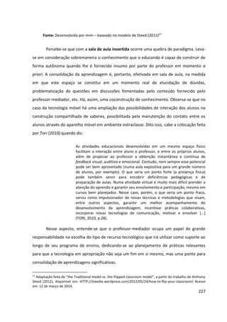 227
Fonte: Desenvolvida por mim – baseado no modelo de Steed (2012)27
Percebe-se que com a sala de aula invertida ocorre uma quebra de paradigma. Leva-
se em consideração sobremaneira o conhecimento que o educando é capaz de construir de
forma autônoma quando lhe é fornecido insumo por parte do professor em momento a
priori. A consolidação da aprendizagem é, portanto, efetivada em sala de aula, na medida
em que este espaço se constitui em um momento real de elucidação de dúvidas,
problematização de questões em discussões fomentadas pelo conteúdo fornecido pelo
professor-mediador, etc. Há, assim, uma coconstrução de conhecimento. Observa-se que no
caso da tecnologia móvel há uma ampliação das possibilidades de interação dos alunos na
construção compartilhada de saberes, possibilitada pela manutenção do contato entre os
alunos através do aparelho móvel em ambiente extraclasse. Dito isso, cabe a colocação feita
por Tori (2010) quando diz:
As atividades educacionais desenvolvidas em um mesmo espaço físico
facilitam a interação entre aluno e professor, e entre os próprios alunos,
além de propiciar ao professor a obtenção instantânea e contínua de
feedback visual, auditivo e emocional. Contudo, nem sempre esse potencial
pode ser bem aproveitado (numa aula expositiva para um grande número
de alunos, por exemplo). O que seria um ponto forte (a presença física)
pode também servir para encobrir deficiências pedagógicas e de
preparação de aulas. Numa atividade virtual é muito mais difícil prender a
atenção do aprendiz e garantir seu envolvimento e participação, mesmo em
cursos bem planejados. Nesse caso, porém, o que seria um ponto fraco,
serviu como impulsionador de novas técnicas e metodologias que visam,
entre outros aspectos, garantir um melhor acompanhamento do
desenvolvimento da aprendizagem, incentivar práticas colaborativas,
incorporar novas tecnologias de comunicação, motivar e envolver [...]
(TORI, 2010, p.28).
Nesse aspecto, entende-se que o professor-mediador ocupa um papel de grande
responsabilidade na escolha do tipo de recurso tecnológico que irá utilizar como suporte ao
longo de seu programa de ensino, dedicando-se ao planejamento de práticas relevantes
para que a tecnologia em apropriação não seja um fim em si mesmo, mas uma ponte para
consolidação de aprendizagens significativas.
27
Adaptação feita de “the Traditional model vs. the Flipped classroom model”, a partir do trabalho de Anthony
Steed (2012), disponível em: HTTP://steedie.wordpress.com/2012/05/24/how-to-flip-your-classroom/ Acesso
em: 12 de março de 2014.
 