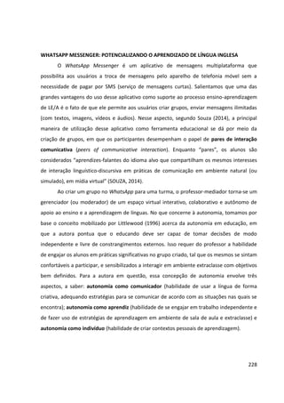 228
WHATSAPP MESSENGER: POTENCIALIZANDO O APRENDIZADO DE LÍNGUA INGLESA
O WhatsApp Messenger é um aplicativo de mensagens multiplataforma que
possibilita aos usuários a troca de mensagens pelo aparelho de telefonia móvel sem a
necessidade de pagar por SMS (serviço de mensagens curtas). Salientamos que uma das
grandes vantagens do uso desse aplicativo como suporte ao processo ensino-aprendizagem
de LE/A é o fato de que ele permite aos usuários criar grupos, enviar mensagens ilimitadas
(com textos, imagens, vídeos e áudios). Nesse aspecto, segundo Souza (2014), a principal
maneira de utilização desse aplicativo como ferramenta educacional se dá por meio da
criação de grupos, em que os participantes desempenham o papel de pares de interação
comunicativa (peers of communicative interaction). Enquanto “pares”, os alunos são
considerados “aprendizes-falantes do idioma alvo que compartilham os mesmos interesses
de interação linguístico-discursiva em práticas de comunicação em ambiente natural (ou
simulado), em mídia virtual” (SOUZA, 2014).
Ao criar um grupo no WhatsApp para uma turma, o professor-mediador torna-se um
gerenciador (ou moderador) de um espaço virtual interativo, colaborativo e autônomo de
apoio ao ensino e a aprendizagem de línguas. No que concerne à autonomia, tomamos por
base o conceito mobilizado por Littlewood (1996) acerca da autonomia em educação, em
que a autora pontua que o educando deve ser capaz de tomar decisões de modo
independente e livre de constrangimentos externos. Isso requer do professor a habilidade
de engajar os alunos em práticas significativas no grupo criado, tal que os mesmos se sintam
confortáveis a participar, e sensibilizados a interagir em ambiente extraclasse com objetivos
bem definidos. Para a autora em questão, essa concepção de autonomia envolve três
aspectos, a saber: autonomia como comunicador (habilidade de usar a língua de forma
criativa, adequando estratégias para se comunicar de acordo com as situações nas quais se
encontra); autonomia como aprendiz (habilidade de se engajar em trabalho independente e
de fazer uso de estratégias de aprendizagem em ambiente de sala de aula e extraclasse) e
autonomia como indivíduo (habilidade de criar contextos pessoais de aprendizagem).
 