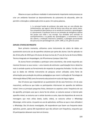 229
Observa-se que o professor-mediador é extremamente importante neste processo ao
criar um ambiente favorável ao desenvolvimento da autonomia do educando, além de
permitir a interação e colaboração entre os pares. Em outras palavras,
[...] a principal função do professor não pode mais ser uma difusão dos
conhecimentos, que agora é feita de forma mais eficaz por outros meios.
Sua competência deve deslocar-se no sentido de incentivar a aprendizagem
e o pensamento. O professor torna-se um animador da inteligência coletiva
dos grupos que estão a seu encargo. Sua atividade será centrada no
acompanhamento e na gestão das aprendizagens: o incitamento à troca
dos saberes, a mediação relacional e simbólica, a pilotagem personalizada
dos percursos de aprendizagem etc. (LÉVY, 1999, p.173, grifo do autor).
ZAPLISH: ETAPAS DO PROJETO
Num primeiro momento, utilizamos como instrumento de coleta de dados um
questionário acerca do uso de aparelhos celulares por parte dos alunos. Este foi aplicado no
dia 24 de julho de 2014 para 54 alunos de duas turmas do 1º ano do Curso de Ensino Médio
Técnico Integrado em Hospedagem, do IFFluminense (campus Cabo Frio).
Os alunos foram convidados a participar como voluntários, não sendo requerido aos
mesmos fornecer os seus nomes – uma maneira de estimular a participação livre e deixá-los
mais à vontade quanto ao fornecimento de respostas às perguntas fechadas. Foi dito a eles
que os dados do referido instrumento de pesquisa seriam utilizados como fonte de
alimentação para produção de práticas pedagógicas que visem à utilização de Tecnologia de
Informação Móvel (TIM) como ferramenta educacional em aulas de língua inglesa.
Dos 54 alunos que responderam ao questionário (33 do sexo feminino e 21 do sexo
masculino), verificou-se que todos os participantes informaram ter aparelho de telefonia
móvel. Entre as principais perguntas feitas, destacam-se aspectos como: frequência de uso
do aparelho, principais usos que o aluno faz do celular, se costuma acessar a internet pelo
aparelho móvel, se costuma usar o celular durante as aulas, tipos de dispositivos de envio de
mensagens que mais utiliza (texto; áudio; vídeo), se costuma utilizar o WhatsApp
Messenger, entre outras. Já quanto ao uso de aplicativos, verificou-se que o mais utilizado é
o WhatsApp. Dos 54 alunos investigados, 44 responderam que fazem uso frequente deste
aplicativo, porém, apenas 08 responderam que não utilizam com frequência, enquanto que
02 participantes deixaram esse item em branco.
 