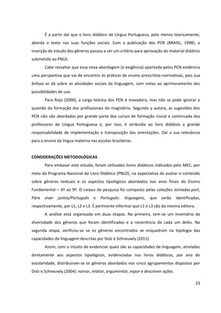 23
É a partir daí que o livro didático de Língua Portuguesa, pelo menos teoricamente,
aborda o texto nas suas funções sociais. Com a publicação dos PCN (BRASIL, 1998), a
inserção do estudo dos gêneros passou a ser um critério para aprovação do material didático
submetido ao PNLD.
Cabe ressaltar que essa nova abordagem (e exigência) apontada pelos PCN evidencia
uma perspectiva que vai de encontro às práticas de ensino prescritivo-normativas, pois sua
ênfase se dá sobre as atividades sociais da linguagem, com vistas ao aprimoramento das
possibilidades de uso.
Para Rojo (2000), a carga teórica dos PCN é inovadora, mas não se pode ignorar a
questão da formação dos profissionais do magistério. Segundo a autora, as sugestões dos
PCN não são abordadas por grande parte dos cursos de formação inicial e continuada dos
professores de Língua Portuguesa e, por isso, é atribuída ao livro didático a grande
responsabilidade de implementação e transposição das orientações. Daí a sua relevância
para o ensino da língua materna nas escolas brasileiras.
CONSIDERAÇÕES METODOLÓGICAS
Para embasar este estudo, foram utilizados livros didáticos indicados pelo MEC, por
meio do Programa Nacional do Livro Didático (PNLD), na expectativa de avaliar o conteúdo
sobre gêneros textuais e os aspectos tipológicos abordados nos anos finais do Ensino
Fundamental – 6º ao 9º. O corpus da pesquisa foi composto pelas coleções Jornadas.port,
Para viver juntos/Português e Português: linguagens, que serão identificadas,
respectivamente, por L1, L2 e L3. É pertinente informar que L1 e L3 são da mesma editora.
A análise está organizada em duas etapas. Na primeira, tem-se um inventário da
diversidade dos gêneros que foram identificados e a recorrência de cada um deles. Na
segunda etapa, verificou-se se os gêneros encontrados se enquadram na tipologia das
capacidades de linguagem descritas por Dolz e Schneuwly (2011).
Assim, com o intuito de evidenciar quais são as capacidades de linguagem, atreladas
diretamente aos aspectos tipológicos, evidenciadas nos livros didáticos, por ano de
escolaridade, distribuíram-se os gêneros abordados nos cinco agrupamentos dispostos por
Dolz e Schneuwly (2004): narrar, relatar, argumentar, expor e descrever ações.
 