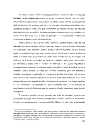 230
A partir da análise dos dados fornecidos pelo referido instrumento, foi criado o grupo
ZAPLISH – English on WhatsApp, ou seja, um grupo com o intuito de atuar como um espaço
virtual interativo, colaborativo e autônomo de suporte ao processo ensino-aprendizagem de
LE/A. Nesse grupo, há a presença de pares de interação comunicativa, entendidos como
aprendizes falantes do idioma alvo que compartilham os mesmos interesses de interação
linguístico-discursiva em práticas de comunicação em ambiente natural (ou simulado), em
mídia virtual. Por outro lado, o papel do professor é o de gerenciador (moderador),
mediador do processo comunicativo-interacional.
Pode-se dizer que ao levar em conta a concepção epistemológica da sala de aula
invertida, o professor-mediador utiliza o grupo para fornecer material linguístico-discursivo
aos alunos como tarefa extraclasse. Cabe ao professor também atuar como parceiro de troca
verbal no ambiente virtual, atentando, contudo, para o fato de que os alunos precisam se
sentir à vontade, sem que pensem que estão sendo monitorados ou fiscalizados pelo
professor. Ele é, então, responsável por fomentar o trabalho colaborativo, compreendido
por Dillenbourg (1999) como o exercício da interação e dos ajustes linguísticos e
interpessoais potencialmente oriundos da própria interação em curso, de modo recíproco e
autônomo. Dessa maneira, o tempo em encontros presenciais pode ser dedicado a
atividades didáticas de consolidação das práticas desenvolvidas fora de sala mais do que a
pura exposição de conteúdos, permitindo ao docente a real oportunidade de atuar como
guia dos alunos, dando a devida atenção à diversidade de sua turma. Esse tipo de aplicativo
dá aos educandos a oportunidade de atuar ativamente sobre o seu processo de
aprendizagem, sendo ele/ela responsável por sua autoavaliação, seja durante ou ao final das
interações28.
É importante ressaltar que nos exemplos que serão apresentados, os nomes dos
participantes do grupo foram omitidos, como forma de preservar a identidade dos mesmos.
Em todo caso, os alunos serão referidos como (P1), (P2) etc. Por outro lado, a participação
28
Leva-se em consideração, neste trabalho, uma das concepções mobilizadas por Pica (1996) acerca da
interação na aprendizagem de línguas, sendo esta, uma instância de contato do aprendiz com um interlocutor,
que pode ser um falante nativo ou outro aprendiz, tanto em termos mais gerais como em contextos mais
específicos. No ZAPLISH, por exemplo, esta interação ocorre entre pares – aprendizes-falantes, ou mesmo,
entre o aprendiz e o professor-mediador.
 