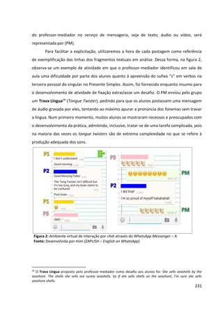 231
do professor-mediador no serviço de mensageria, seja de texto, áudio ou vídeo, será
representada por (PM).
Para facilitar a explicitação, utilizaremos a hora de cada postagem como referência
de exemplificação das linhas dos fragmentos textuais em análise. Dessa forma, na figura 2,
observa-se um exemplo de atividade em que o professor-mediador identificou em sala de
aula uma dificuldade por parte dos alunos quanto à apreensão do sufixo “s” em verbos na
terceira pessoal do singular no Presente Simples. Assim, foi fornecido enquanto insumo para
o desenvolvimento de atividade de fixação extraclasse um desafio. O PM enviou pelo grupo
um Trava Língua29 (Tongue Twister), pedindo para que os alunos postassem uma mensagem
de áudio gravada por eles, tentando ao máximo apurar a pronúncia dos fonemas sem travar
a língua. Num primeiro momento, muitos alunos se mostraram receosos e preocupados com
o desenvolvimento da prática, admitindo, inclusive, tratar-se de uma tarefa complicada, pois
na maioria das vezes os tongue twisters são de extrema complexidade no que se refere à
produção adequada dos sons.
Figura 2: Ambiente virtual de interação por chat através do WhatsApp Messenger – A
Fonte: Desenvolvida por mim (ZAPLISH – English on WhatsApp)
29
O Trava Língua proposto pelo professor-mediador como desafio aos alunos foi: She sells seashells by the
seashore. The shells she sells are surely seashells. So if she sells shells on the seashore, I’m sure she sells
seashore shells.
 