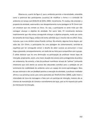 232
Observa-se, a partir da figura 2, que o ambiente permite a interatividade, entendida
como o potencial dos participantes (usuários) de modificar a forma e o conteúdo do
ambiente em tempo real (KHALIFA & SHEN, 2004). Inicialmente, P1 revelou não entender a
proposta da atividade, externando o seu desapontamento numa postagem às 7h 55min com
um emoticon que nos remete ao choro. Ou seja, o participante se sente triste por não
conseguir alcançar o objetivo da atividade. Por outro lado, P2 inicialmente declarou
implicitamente que não estava conseguindo alcançar o objetivo proposto, muito por conta
do tamanho do trava língua, embora ele tenha admitido que o mesmo não era difícil. Disse,
inclusive, que o seu cérebro estava ficando confuso. No entanto, algumas horas depois, por
volta das 11h 57min, o participante fez uma postagem de contentamento, sentindo-se
orgulhoso por ter conseguido vencer o desafio de obter sucesso ao pronunciar o trava
língua, gravando, consequentemente, um áudio de seu feito para compartilhar com o grupo.
É válido destacar que há uma diminuição na participação do professor nesses tipos de
interação, propiciando, assim, uma maior atuação dos alunos como protagonistas da prática
em andamento. No entanto, o fato do professor manifestar através de “palmas” (utilizando
emoticons) que está atento ao acesso dos educandos contribui para a validação de um
sentimento de credibilidade do ambiente como um espaço de ensino-aprendizagem. Mais
do que estimular e dar um feedback positivo a execução da atividade, o professor-mediador
afirma a sua presença social, pois como postulado por Khalifa & Shen (2004), quão maior a
intensidade de troca de mensagens e falas com um partícipe de interação, maiores são as
chances de manutenção do contato e estreitamento de laços, pois se há resposta por parte
do interlocutor há interação.
 