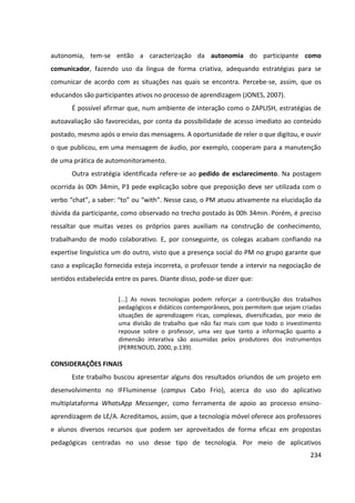 234
autonomia, tem-se então a caracterização da autonomia do participante como
comunicador, fazendo uso da língua de forma criativa, adequando estratégias para se
comunicar de acordo com as situações nas quais se encontra. Percebe-se, assim, que os
educandos são participantes ativos no processo de aprendizagem (JONES, 2007).
É possível afirmar que, num ambiente de interação como o ZAPLISH, estratégias de
autoavaliação são favorecidas, por conta da possibilidade de acesso imediato ao conteúdo
postado, mesmo após o envio das mensagens. A oportunidade de reler o que digitou, e ouvir
o que publicou, em uma mensagem de áudio, por exemplo, cooperam para a manutenção
de uma prática de automonitoramento.
Outra estratégia identificada refere-se ao pedido de esclarecimento. Na postagem
ocorrida às 00h 34min, P3 pede explicação sobre que preposição deve ser utilizada com o
verbo “chat”, a saber: “to” ou “with”. Nesse caso, o PM atuou ativamente na elucidação da
dúvida da participante, como observado no trecho postado às 00h 34min. Porém, é preciso
ressaltar que muitas vezes os próprios pares auxiliam na construção de conhecimento,
trabalhando de modo colaborativo. E, por conseguinte, os colegas acabam confiando na
expertise linguística um do outro, visto que a presença social do PM no grupo garante que
caso a explicação fornecida esteja incorreta, o professor tende a intervir na negociação de
sentidos estabelecida entre os pares. Diante disso, pode-se dizer que:
[...] As novas tecnologias podem reforçar a contribuição dos trabalhos
pedagógicos e didáticos contemporâneos, pois permitem que sejam criadas
situações de aprendizagem ricas, complexas, diversificadas, por meio de
uma divisão de trabalho que não faz mais com que todo o investimento
repouse sobre o professor, uma vez que tanto a informação quanto a
dimensão interativa são assumidas pelos produtores dos instrumentos
(PERRENOUD, 2000, p.139).
CONSIDERAÇÕES FINAIS
Este trabalho buscou apresentar alguns dos resultados oriundos de um projeto em
desenvolvimento no IFFluminense (campus Cabo Frio), acerca do uso do aplicativo
multiplataforma WhatsApp Messenger, como ferramenta de apoio ao processo ensino-
aprendizagem de LE/A. Acreditamos, assim, que a tecnologia móvel oferece aos professores
e alunos diversos recursos que podem ser aproveitados de forma eficaz em propostas
pedagógicas centradas no uso desse tipo de tecnologia. Por meio de aplicativos
 