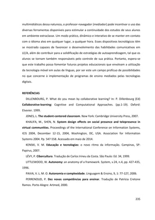 235
multimidiáticos dessa natureza, o professor-navegador (mediador) pode incentivar o uso das
diversas ferramentas disponíveis para estimular a continuidade dos estudos de seus alunos
em ambiente extraclasse. Um modo prático, dinâmico e interativo de se manter em contato
com o idioma alvo em qualquer lugar, a qualquer hora. Esses dispositivos tecnológicos têm
se mostrado capazes de favorecer o desenvolvimento das habilidades comunicativas em
LE/A, além de contribuir para a solidificação de estratégias de autoaprendizagem, tal que os
alunos se tornam também responsáveis pelo controle de sua prática. Portanto, espera-se
que este trabalho possa fomentar futuros projetos educacionais que envolvam a utilização
da tecnologia móvel em aulas de línguas, por ser este um campo profícuo de possibilidades
no que concerne à implementação de programas de ensino mediados pelas tecnologias
digitais.
REFERÊNCIAS
DILLENBOURG, P. What do you mean by collaborative learning? In: P. Dillenbourg (Ed)
Collaborative-learning: Cognitive and Computational Approaches. (pp.1-19). Oxford:
Elsevier. 1999.
JONES, L. The student-centered classroom. New York: Cambridge University Press, 2007.
KHALIFA, M., SHEN, N. System design effects on social presence and telepresence in
virtual communities. Proceedings of the International Conference on Information Systems,
ICIS 2004, December 12-15, 2004, Washington, DC, USA. Association for Information
Systems 2004. Pp. 547-558. Acessado em maio de 2014.
KENSKI, V. M. Educação e tecnologias: o novo ritmo da informação. Campinas, SP:
Papirus, 2007.
LÉVY, P. Cibercultura. Tradução de Carlos Irineu da Costa. São Paulo: Ed. 34, 1999.
LITTLEWOOD, W. Autonomy: an anatomy of a framework. System, v.24, n.4, pp. 427-435,
1996.
PAIVA, V. L. M. O. Autonomia e complexidade. Linguagem & Ensino, 9, 1: 77-127, 2006.
PERRENOUD, P. Dez novas competências para ensinar. Tradução de Patrícia Cretone
Ramos. Porto Alegre: Artmed, 2000.
 
