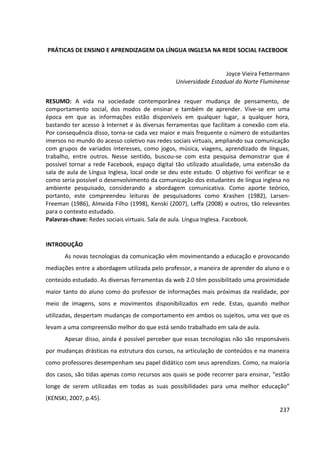 237
PRÁTICAS DE ENSINO E APRENDIZAGEM DA LÍNGUA INGLESA NA REDE SOCIAL FACEBOOK
Joyce Vieira Fettermann
Universidade Estadual do Norte Fluminense
RESUMO: A vida na sociedade contemporânea requer mudança de pensamento, de
comportamento social, dos modos de ensinar e também de aprender. Vive-se em uma
época em que as informações estão disponíveis em qualquer lugar, a qualquer hora,
bastando ter acesso à Internet e às diversas ferramentas que facilitam a conexão com ela.
Por consequência disso, torna-se cada vez maior e mais frequente o número de estudantes
imersos no mundo do acesso coletivo nas redes sociais virtuais, ampliando sua comunicação
com grupos de variados interesses, como jogos, música, viagens, aprendizado de línguas,
trabalho, entre outros. Nesse sentido, buscou-se com esta pesquisa demonstrar que é
possível tornar a rede Facebook, espaço digital tão utilizado atualidade, uma extensão da
sala de aula de Língua Inglesa, local onde se deu este estudo. O objetivo foi verificar se e
como seria possível o desenvolvimento da comunicação dos estudantes de língua inglesa no
ambiente pesquisado, considerando a abordagem comunicativa. Como aporte teórico,
portanto, este compreendeu leituras de pesquisadores como Krashen (1982), Larsen-
Freeman (1986), Almeida Filho (1998), Kenski (2007), Leffa (2008) e outros, tão relevantes
para o contexto estudado.
Palavras-chave: Redes sociais virtuais. Sala de aula. Língua Inglesa. Facebook.
INTRODUÇÃO
As novas tecnologias da comunicação vêm movimentando a educação e provocando
mediações entre a abordagem utilizada pelo professor, a maneira de aprender do aluno e o
conteúdo estudado. As diversas ferramentas da web 2.0 têm possibilitado uma proximidade
maior tanto do aluno como do professor de informações mais próximas da realidade, por
meio de imagens, sons e movimentos disponibilizados em rede. Estas, quando melhor
utilizadas, despertam mudanças de comportamento em ambos os sujeitos, uma vez que os
levam a uma compreensão melhor do que está sendo trabalhado em sala de aula.
Apesar disso, ainda é possível perceber que essas tecnologias não são responsáveis
por mudanças drásticas na estrutura dos cursos, na articulação de conteúdos e na maneira
como professores desempenham seu papel didático com seus aprendizes. Como, na maioria
dos casos, são tidas apenas como recursos aos quais se pode recorrer para ensinar, “estão
longe de serem utilizadas em todas as suas possibilidades para uma melhor educação”
(KENSKI, 2007, p.45).
 