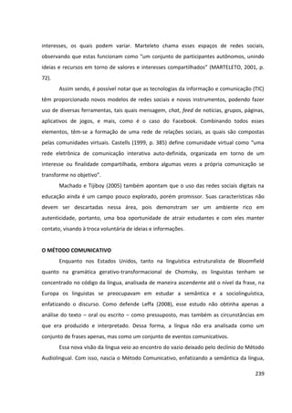 239
interesses, os quais podem variar. Marteleto chama esses espaços de redes sociais,
observando que estas funcionam como “um conjunto de participantes autônomos, unindo
ideias e recursos em torno de valores e interesses compartilhados” (MARTELETO, 2001, p.
72).
Assim sendo, é possível notar que as tecnologias da informação e comunicação (TIC)
têm proporcionado novos modelos de redes sociais e novos instrumentos, podendo fazer
uso de diversas ferramentas, tais quais mensagem, chat, feed de notícias, grupos, páginas,
aplicativos de jogos, e mais, como é o caso do Facebook. Combinando todos esses
elementos, têm-se a formação de uma rede de relações sociais, as quais são compostas
pelas comunidades virtuais. Castells (1999, p. 385) define comunidade virtual como “uma
rede eletrônica de comunicação interativa auto-definida, organizada em torno de um
interesse ou finalidade compartilhada, embora algumas vezes a própria comunicação se
transforme no objetivo”.
Machado e Tijiboy (2005) também apontam que o uso das redes sociais digitais na
educação ainda é um campo pouco explorado, porém promissor. Suas características não
devem ser descartadas nessa área, pois demonstram ser um ambiente rico em
autenticidade, portanto, uma boa oportunidade de atrair estudantes e com eles manter
contato, visando à troca voluntária de ideias e informações.
O MÉTODO COMUNICATIVO
Enquanto nos Estados Unidos, tanto na linguística estruturalista de Bloomfield
quanto na gramática gerativo-transformacional de Chomsky, os linguistas tenham se
concentrado no código da língua, analisada de maneira ascendente até o nível da frase, na
Europa os linguistas se preocupavam em estudar a semântica e a sociolinguística,
enfatizando o discurso. Como defende Leffa (2008), esse estudo não obtinha apenas a
análise do texto – oral ou escrito – como pressuposto, mas também as circunstâncias em
que era produzido e interpretado. Dessa forma, a língua não era analisada como um
conjunto de frases apenas, mas como um conjunto de eventos comunicativos.
Essa nova visão da língua veio ao encontro do vazio deixado pelo declínio do Método
Audiolingual. Com isso, nascia o Método Comunicativo, enfatizando a semântica da língua,
 