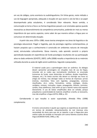 240
em vez de códigos, como acontecia no audiolingualismo. Em linhas gerais, neste método o
uso da linguagem apropriada, adequada à situação em que ocorre o ato da fala e ao papel
desempenhado pelos estudantes, é considerado fator relevante. Nesse sentido, a
comunicação se torna o foco e as formas linguísticas passam a ser ensinadas apenas quando
necessárias ao desenvolvimento da competência comunicativa, podendo ter mais ou menos
importância do que outros aspectos, como saber de que maneira utilizar a língua para se
comunicar em determinada situação.
A partir dos anos 1970 e 1980, novas teorias emergiram nas áreas da linguística e da
psicologia educacional. Piaget e Vygotsky, pais da psicologia cognitiva contemporânea, já
haviam proposto que o conhecimento é construído em ambientes naturais de interação
social, estruturados culturalmente. Dessa maneira, cada aprendiz constrói o próprio
aprendizado baseado em experiências de fundo psicológico resultantes de sua participação
ativa no dado ambiente (SCHÜTZ, 2007). Leffa (2008) ressalta a importância de os materiais
utilizados durante as aulas de inglês serem autênticos. Segundo o pesquisador,
O material usado para a aprendizagem deve ser autêntico. Os diálogos
devem apresentar personagens em situações reais de uso da língua,
incluindo até os ruídos que normalmente interferem no enunciado
(conversas de fundo, vozes distorcidas no telefone, dicções imperfeitas,
sotaques, etc.). Os textos escritos não devem se restringir aos livros ou
artigos de revistas, mas abranger todas as formas de impressos: jornais
(notícias, manchetes, fotos com legendas, propagandas, anúncios
classificados, etc.), cartas, formulários, contas, catálogos, rótulos,
cardápios, cartazes, instruções, mapas, propagandas, bilhetes, contratos,
cartões, listas telefônicas, tudo enfim ao que o falante nativo está exposto
diariamente. O uso de textos simplificados deve ser evitado, porque
prejudicaria a autenticidade do material; simplificar a tarefa, se necessário,
mas não simplificar a língua (LEFFA, 2008, p. 22).
Corroborando o que ressalta o autor supracitado, Almeida Filho (1998)
complementa:
O ensino comunicativo é aquele que organiza as experiências de aprender
em termos de atividades relevantes/tarefas de real interesse e/ou
necessidade do aluno para que ele se capacite a usar a língua-alvo para
realizar ações de verdade na interação com outros falantes-usuários dessa
língua (ALMEIDA FILHO, 1998, p. 36).
 