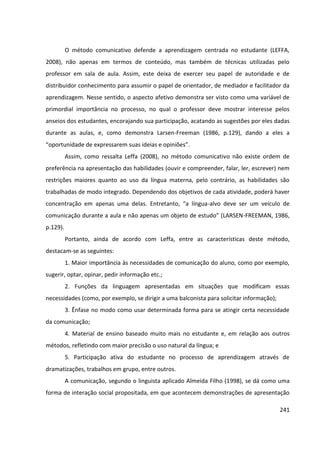 241
O método comunicativo defende a aprendizagem centrada no estudante (LEFFA,
2008), não apenas em termos de conteúdo, mas também de técnicas utilizadas pelo
professor em sala de aula. Assim, este deixa de exercer seu papel de autoridade e de
distribuidor conhecimento para assumir o papel de orientador, de mediador e facilitador da
aprendizagem. Nesse sentido, o aspecto afetivo demonstra ser visto como uma variável de
primordial importância no processo, no qual o professor deve mostrar interesse pelos
anseios dos estudantes, encorajando sua participação, acatando as sugestões por eles dadas
durante as aulas, e, como demonstra Larsen-Freeman (1986, p.129), dando a eles a
“oportunidade de expressarem suas ideias e opiniões”.
Assim, como ressalta Leffa (2008), no método comunicativo não existe ordem de
preferência na apresentação das habilidades (ouvir e compreender, falar, ler, escrever) nem
restrições maiores quanto ao uso da língua materna, pelo contrário, as habilidades são
trabalhadas de modo integrado. Dependendo dos objetivos de cada atividade, poderá haver
concentração em apenas uma delas. Entretanto, “a língua-alvo deve ser um veículo de
comunicação durante a aula e não apenas um objeto de estudo” (LARSEN-FREEMAN, 1986,
p.129).
Portanto, ainda de acordo com Leffa, entre as características deste método,
destacam-se as seguintes:
1. Maior importância às necessidades de comunicação do aluno, como por exemplo,
sugerir, optar, opinar, pedir informação etc.;
2. Funções da linguagem apresentadas em situações que modificam essas
necessidades (como, por exemplo, se dirigir a uma balconista para solicitar informação);
3. Ênfase no modo como usar determinada forma para se atingir certa necessidade
da comunicação;
4. Material de ensino baseado muito mais no estudante e, em relação aos outros
métodos, refletindo com maior precisão o uso natural da língua; e
5. Participação ativa do estudante no processo de aprendizagem através de
dramatizações, trabalhos em grupo, entre outros.
A comunicação, segundo o linguista aplicado Almeida Filho (1998), se dá como uma
forma de interação social propositada, em que acontecem demonstrações de apresentação
 