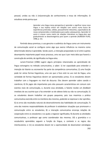 242
pessoal, unidas ou não à (re)construção de conhecimento e troca de informações. O
estudioso ainda pontua que
Aprender uma língua nessa perspectiva é aprender a significar nessa nova
língua e isso implica entrar em relações com outros numa busca de
experiências profundas, válidas, pessoalmente relevantes, capacitadoras de
novas compreensões e mobilizadora para ações subsequentes. Aprender LE
assim é crescer numa matriz de relações interativas na língua-alvo que
gradualmente se desestrangeiriza para quem a aprende (ALMEIDA FILHO,
1998, p. 15).
Partindo dessa premissa, o uso genuíno e autêntico da língua como um instrumento
de comunicação social se configura como algo que exerce influência na maneira como
determinado idioma é aprendido. Sendo assim, a interação propositada na LE entre sujeitos
desempenha importante papel nesse processo, uma vez que é por meio dela que haverá a
construção de sentido, de significados na língua-alvo.
Larsen-Freeman (1986) sugere alguns princípios relacionados ao aprendizado de
língua estrangeira no método comunicativo, a saber: 1) ter capacidade para entender a
intenção do falante ou escrevente faz parte da competência comunicativa; 2) uma função
pode ter várias formas linguísticas, uma vez que o foco está no uso real da língua, uma
variedade de formas linguísticas devem ser apresentadas juntas; 3) os estudantes devem
trabalhar com a linguagem no nível do discurso. Eles devem aprender sobre coesão e
coerência; 4) Os jogos são importantes pois eles possuem características em comum com
eventos reais de comunicação, e, durante essa atividade, o falante recebe um feedback
imediato de seu ouvinte que o faz entender se ele obteve êxito ou não na comunicação; 5)
os estudantes devem trabalhar em grupos pequenos, pois isso maximiza a prática
comunicativa exercida entre os membros dos mesmos, podendo se expressar e dar opiniões;
6) os erros são resultados naturais do desenvolvimento das habilidades de comunicação; 7)
uma das maiores responsabilidades do professor é estabelecer situações que promovam a
comunicação entre os estudantes; 8) a interação comunicativa encoraja relações de
cooperação entre os estudantes e os ajuda a negociar significados; 9) durante as atividades
comunicativas, o professor age como coordenador das mesmas; 10) a gramática e o
vocabulário aprendidos seguem a função da língua, o contexto e as regras dos
interlocutores; e 11) os estudantes devem ter a oportunidade de desenvolver estratégias
 