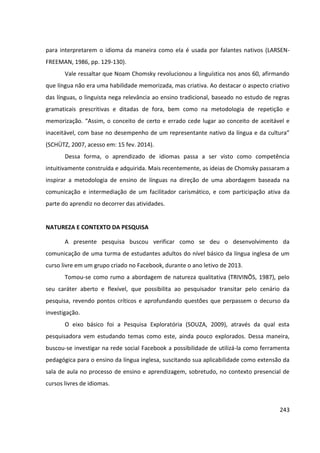 243
para interpretarem o idioma da maneira como ela é usada por falantes nativos (LARSEN-
FREEMAN, 1986, pp. 129-130).
Vale ressaltar que Noam Chomsky revolucionou a linguística nos anos 60, afirmando
que língua não era uma habilidade memorizada, mas criativa. Ao destacar o aspecto criativo
das línguas, o linguista nega relevância ao ensino tradicional, baseado no estudo de regras
gramaticais prescritivas e ditadas de fora, bem como na metodologia de repetição e
memorização. “Assim, o conceito de certo e errado cede lugar ao conceito de aceitável e
inaceitável, com base no desempenho de um representante nativo da língua e da cultura”
(SCHÜTZ, 2007, acesso em: 15 fev. 2014).
Dessa forma, o aprendizado de idiomas passa a ser visto como competência
intuitivamente construída e adquirida. Mais recentemente, as ideias de Chomsky passaram a
inspirar a metodologia de ensino de línguas na direção de uma abordagem baseada na
comunicação e intermediação de um facilitador carismático, e com participação ativa da
parte do aprendiz no decorrer das atividades.
NATUREZA E CONTEXTO DA PESQUISA
A presente pesquisa buscou verificar como se deu o desenvolvimento da
comunicação de uma turma de estudantes adultos do nível básico da língua inglesa de um
curso livre em um grupo criado no Facebook, durante o ano letivo de 2013.
Tomou-se como rumo a abordagem de natureza qualitativa (TRIVINÕS, 1987), pelo
seu caráter aberto e flexível, que possibilita ao pesquisador transitar pelo cenário da
pesquisa, revendo pontos críticos e aprofundando questões que perpassem o decurso da
investigação.
O eixo básico foi a Pesquisa Exploratória (SOUZA, 2009), através da qual esta
pesquisadora vem estudando temas como este, ainda pouco explorados. Dessa maneira,
buscou-se investigar na rede social Facebook a possibilidade de utilizá-la como ferramenta
pedagógica para o ensino da língua inglesa, suscitando sua aplicabilidade como extensão da
sala de aula no processo de ensino e aprendizagem, sobretudo, no contexto presencial de
cursos livres de idiomas.
 
