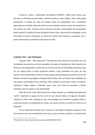 244
Tomou-se, então, a Observação Participante (CHIZOTTI, 1998) como técnica que
permeou as reflexões da observadora. Conforme define o autor (1998, p. 90), a observação
participante “é obtida por meio do contato direto do pesquisador com o fenômeno
observado para recolher ações dos atores em seu contexto natural, a partir de perspectiva e
seus pontos de vista”. Portanto, faz-se relevante elucidar a participação da pesquisadora
deste estudo no ambiente virtual estudado durante todo o percurso da investigação, numa
articulação da teoria (embasada no referencial teórico que alicerçou a pesquisa) com a
prática (emanada no contexto da rede social em tela).
O GRUPO ‘FAST – CNA ITAPERUNA’
O grupo ‘FAST – CNA Itaperuna’30, formado por sete alunos do nível básico de uma
modalidade intensiva do curso livre estudado, foi criado no Facebook em 18 de fevereiro de
2013 por esta pesquisadora, professora de uma das turmas da modalidade presencial, para
ser um espaço onde os alunos pudessem praticar o que aprendiam nas aulas, de uma
maneira mais descontraída e informal. Nesse espaço eles participavam de tarefas como tirar
dúvidas, comentar as postagens realizadas (textos, fotos, links ou vídeos), fazer atividades de
casa, postar curiosidades de seu interesse, enfim, podiam se comunicar a todo o momento,
utilizando a língua inglesa e obtendo, assim, mais uma forma de aprender o idioma
estudado, como um apoio ao seu aprendizado.
Além da escrita e dos vídeos que foram usados, destaca-se a utilidade do dispositivo
“curtir”, disponível no grupo on-line, uma vez que através deste, em algumas situações,
somente ao clicar nele, entendeu-se que uma postagem ou comentário agradou (tanto a
professora quanto os estudantes) ou, ainda, que estava correta, do ponto de vista do uso
linguístico.
Faz-se importante ressaltar que, em geral, as atividades realizadas no grupo on-line
funcionavam como um complemento das aulas, o que os levava a praticar o conhecimento
30
Disponível em: https://www.facebook.com/groups/338010686317311/.
 
