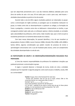 245
que iam adquirindo previamente com o uso dos materiais didáticos adotados pelo curso
(livro de tarefas de aula e de casa, CD de áudio para a aula e para casa, web lessons –
atividades desenvolvidas no portal on-line da escola).
Durante todo o ano de 2013, alguns resultados puderam ser observados no grupo:
como a comunicação em inglês acontecia, as postagens que os estudantes realizavam no
grupo, os modos como eles se desempenhavam e ajudavam os colegas, as formações de
frases e parágrafos, a maneira como eles se dedicavam e desenvolviam as tarefas, o que
conseguiam produzir após cada aula, se utilizavam apenas o idioma estudado, as correções
após cada feedback da professora, entre outros. Cabe ressaltar aqui, que o nível ao qual os
estudantes pertenciam no momento deste estudo era o básico.
Com base nessas observações, foi possível identificar, à luz do que ressaltam os
pesquisadores Krashen (1982), Larsen-Freeman (1986), Almeida Filho (1998), Leffa (2008) e
Santos (2011), algumas considerações que podem resultar do processo de ensino e
aprendizagem comunicativo com o uso do Facebook pelos alunos, como um complemento
das atividades desempenhadas na sala de aula.
AS PARTICIPAÇÕES DO GRUPO E AS OBSERVAÇÕES/CONSIDERAÇÕES REALIZADAS PELA
PROFESSORA
a) Uma das maiores responsabilidades da professora foi estabelecer situações que
pudessem promover a comunicação no grupo.
A seguir, é possível observar a interação da turma, tendo em vista a atividade
proposta que foi responder à seguinte pergunta: como você vai para o trabalho, escola, CNA
ou a universidade?
Teacher: Hi guys, here is the homework for next class:
- Answer this question: how do you go to work, school, CNA or the
university? By bus, car, motorcycle, bike, on foot...?
Example: I go to _________ by ________.
If you have questions, just ask me, ok? See you!!!
P.S: On foot = walking (If you want to write that you go to these places
walking, it is not necessary to use the preposition "by", ok?)
Student 1: I go to CNA by bus! Ok?
Teacher: Great!
Student 2: I go to CNA on foot.
Teacher: Very good!!!
 