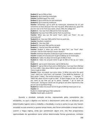 246
Student 3: I go to CNA on foot.
Student 4: i go to work by motoclycle.
Teacher: Excellent guys! You rock!
Student 5: I go to work by car and motocycle.
Student 6: I go to work by motocycle.
Teacher: Sometimes I go to work by motorcycle, sometimes by car and
sometimes on foot, because I live near my work. What about you, guys? Do
you live near or far from your work, school, CNA, the college etc?
Student 2: I live near from CNA and far from my work.
Student 6: I live near from CNA and far from my work too.
Teacher: When you use the word "near", don't use "from". It's not
necessary, ok?
Student 6: ok. I live near CNA and far from my work too.
Teacher: Excellent, student 6!
Student 3: I live near CNA.
Student 5: I live near CNA and far my work.
Student 1: I live far from CNa and WOrk!
Teacher: Student 5, when you write the word "far", use "from" after.
Example: I live far from Patricia's house. Kisses!!!
Teacher: And how long does it take you to get to these places, students?
Teacher: It takes me around 5 min to get at CNA by car or motorcycle.
Students 3: I takes me about 10 min to get at CNA on foot.
Student 2: I takes me arround 15min to get at CNA on fot, by car I takes
5min.
Student 4: i go to work motorcycle. i go to CNA by bus
Student 7: I go to CNA on foot and to UNIG by bus. I live near from CNA but
far from UNIG. I take about 10min to get at CNA and usually takes me about
15min to get at UNIG
Teacher: Guys, very good. Just some notes: 1) When you write the word
"near", don't use "near from", ok? Example: "I live NEAR Fac Redentor". 2)
Don't write "I takes". The correct sentence is: "It takes me ...". Example: "IT
TAKES ME about 10 min to get to CNA". 3) Don't forget to use "by" when
you want to say that you go to places. Example: "I go to work BY
motorcycle". During our classes we are going to see other expressions that
we can use to say these things.
Student 5: It takes me around 10 min to get at CNA by motorcycle or car.
Teacher: 
Student 6: Good nigth guys! Nice wekeend.
Teacher: Good night, student 6!
Durante a atividade realizada on-line, representada pelos comentários dos
estudantes, na qual o objetivo era levá-los a descreverem como eles se deslocam para
determinados lugares como o trabalho, a faculdade, o curso e outros (o que eles haviam
estudado na aula anterior) e quanto tempo levam, eles foram estimulados o tempo todo a
usarem a língua inglesa, ainda que cometessem algum erro. Isto lhes proporcionou
oportunidades de aprenderem como utilizar determinadas formas gramaticais, conhecer
 