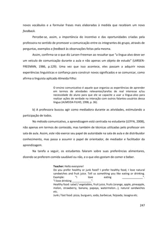 247
novos vocábulos e a formular frases mais elaboradas à medida que recebiam um novo
feedback.
Percebe-se, assim, a importância do incentivo e das oportunidades criadas pela
professora no sentido de promover a comunicação entre os integrantes do grupo, através de
perguntas, exemplos e feedback às observações feitas pela mesma.
Assim, confirma-se o que diz Larsen-Freeman ao ressaltar que “a língua-alvo deve ser
um veículo de comunicação durante a aula e não apenas um objeto de estudo” (LARSEN-
FREEMAN, 1986, p.129). Uma vez que isso acontece, eles passam a adquirir novas
experiências linguísticas e confiança para construir novos significados e se comunicar, como
afirma o linguista aplicado Almeida Filho:
O ensino comunicativo é aquele que organiza as experiências de aprender
em termos de atividades relevantes/tarefas de real interesse e/ou
necessidade do aluno para que ele se capacite a usar a língua-alvo para
realizar ações de verdade na interação com outros falantes-usuários dessa
língua (ALMEIDA FILHO, 1998, p. 36).
b) A professora buscou agir como mediadora durante as atividades, estimulando a
participação de todos.
No método comunicativo, a aprendizagem está centrada no estudante (LEFFA, 2008),
não apenas em termos de conteúdo, mas também de técnicas utilizadas pelo professor em
sala de aula. Assim, este não exerce seu papel de autoridade na sala de aula e de distribuidor
conhecimento, mas passa a assumir o papel de orientador, de mediador e facilitador da
aprendizagem.
Na tarefa a seguir, os estudantes falaram sobre suas preferências alimentares,
dizendo se preferem comida saudável ou não, e o que eles gostam de comer e beber.
Teacher: Hello everyone!
Do you prefer healthy or junk food? I prefer healthy food, I love natural
sandwiches and fruit juice. Tell us something you like eating or drinking.
Example: "I love eating ______________".
"I love drinking _____________".
Healthy food: salad / vegetables, fruit juice, fruits (orange, apple, pineapple,
melon, strawberry, banana, papaya, watermelon...), natural sandwiches
etc.
Junk / fast food: pizza, burguers, soda, barbecue, feijoada, lasagna etc.
 