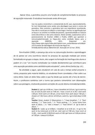 249
Apesar disso, a gramática assume uma função de complementaridade no processo
de aquisição instaurado. O estudioso mencionado ainda afirma que:
Isso nos ajuda a reconstituir a compreensão da AC, que, equivocadamente,
foi mal interpretada como sendo uma abordagem que exclui o ensino da
gramática. Pelo contrário, a gramática tem sua importância reconhecida,
mas não é crucial para se adquirir a nova língua. Imersos na significação que
se busca e se constrói na medida do possível, a gramaticalidade se instaura
como decorrência e não como indutora. Neste sentido, coadunamos com o
posicionamento de Krashen (1982) e Prabhu (1987) que apontam a
comunicação/interação na língua-alvo como condição básica para a
aquisição (SANTOS, 2011, Disponível em:
http://www.siple.org.br/index.php?option=com_content&view=article&id=
215:6-analise-de-abordagem-de-ensino-de-lingua-no-
limite&catid=62:edicao-3&Itemid=107. Acessado em 12 mar. 2014).
Para Krashen (1982), a presença dos erros na comunicação durante a aprendizagem
de LE parece ser uma ocorrência natural no processo de aquisição mediado por ensino
formalizado em grupos e etapas. Assim, eles surgem na formação da interlíngua dos alunos e
podem vir a ser “um insumo revitalizador (se tratado devidamente) que contribuirá para
uma aquisição percebida como satisfatória pelo estudante”, como afirma Santos (op. cit.).
Na atividade a seguir, após estudarem em sala de aula o tempo verbal presente e
rotina, propostos pelo material didático, os estudantes foram convidados a falar sobre sua
rotina diária. Cada um deles falou sobre o que faz desde que acorda até a hora de dormir.
Assim, a professora combinou com a turma que postaria comentários com observações
sobre suas postagens, sinalizando possíveis correções de uso do idioma ensinado/aprendido.
Student 1: I get up at 6:00 am, I have a breakfast at 6:10 am, I go to work by
bus at 6:20 am,start work at 7:00 am, I have a lunch at 11:30, I start work
1:00 pm, finish work at 5:30 pm, arrive home from work abaut 7:00 pm, I
shower at 7:30,I have a dinner at 8:20 pm, watch tv, I go to bed abaut 12:00
pm.
Teacher: Great, student 1! Observations: 1. "I have breakfast..."; 2. "Start
working..."; 3. "have lunch..."; 4. "finish working..."; 5. "arrive home from
work at about..."; 6. "take a shower"; 7. "have dinner"; 8. "go to bed at
about...".
Student 4: i wake up at 6:00am, i breakfast at at 6:30 am, i m go to the
work to by motorcycle at 6:50 am. start wort at 7:00 am,i have lunch at
11:00 , i start work0 12:00,finish work at 5:00.I get home at 5:00 pm,dinner
at 7:00 pm. I sleep at 11:00 pm
 