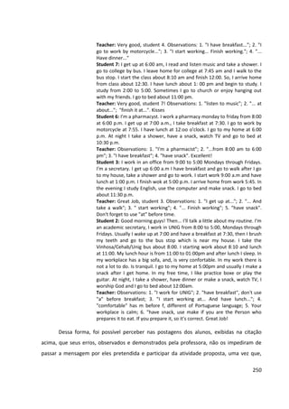 250
Teacher: Very good, student 4. Observations: 1. "I have breakfast..."; 2. "I
go to work by motorcycle..."; 3. "I start working... Finish working."; 4. "...
Have dinner..."
Student 7: I get up at 6:00 am, I read and listen music and take a shower. I
go to college by bus. I leave home for college at 7:45 am and I walk to the
bus stop. I start the class about 8:10 am and finish 12:00. So, I arrive home
from class about 12:30. I have lunch about 1: 00 pm and begin to study. I
study from 2:00 to 5:00. Sometimes I go to church or enjoy hanging out
with my friends. I go to bed about 11:00 pm.
Teacher: Very good, student 7! Observations: 1. "listen to music"; 2. "... at
about..."; "finish it at...". Kisses
Student 6: I'm a pharmacyst. I work a pharmacy monday to friday from 8:00
at 6:00 p.m. I get up at 7:00 a.m., I take breakfast at 7:30. I go to work by
motorcycle at 7:55. I have lunch at 12:oo o'clock. I go to my home at 6:00
p.m. At night I take a shower, have a snack, watch TV and go to bed at
10:30 p.m.
Teacher: Observations: 1. "I'm a pharmacist"; 2. "...from 8:00 am to 6:00
pm"; 3. "I have breakfast"; 4. "have snack". Excellent!
Student 3: I work in an office from 9:00 to 5:00 Mondays through Fridays.
I'm a secretary. I get up 6:00 a.m I have breakfast and go to walk after I go
to my house, take a shower and go to work. I start work 9:00 a.m and have
lunch at 1:00 p.m. I finish wok at 5:00 p.m. I arrive home from work 5:45. In
the evening I study English, use the computer and make snack. I go to bed
about 11:30 p.m.
Teacher: Great Job, student 3. Observations: 1. "I get up at..."; 2. "... And
take a walk"; 3. " start working"; 4. "... Finish working"; 5. "have snack".
Don't forget to use "at" before time.
Student 2: Good morning guys! Then... I'll talk a little about my routine. I'm
an academic secretary, I work in UNIG from 8:00 to 5:00, Mondays through
Fridays. Usually I wake up at 7:00 and have a breakfast at 7:30, then I brush
my teeth and go to the bus stop which is near my house. I take the
Vinhosa/Cehab/Unig bus about 8:00. I starting work about 8:10 and lunch
at 11:00. My lunch hour is from 11:00 to 01:00pm and after lunch I sleep. In
my workplace has a big sofa, and, is very confortable. In my work there is
not a lot to do. Is tranquil. I go to my home at 5:00pm and usually I make a
snack after I get home. In my free time, I like practice boxe or play the
guitar. At night, I take a shower, have dinner or make a snack, watch TV, I
worship God and I go to bed about 12:00am.
Teacher: Observations: 1. "I work for UNIG"; 2. "have breakfast", don't use
"a" before breakfast; 3. "I start working at... And have lunch..."; 4.
"comfortable" has m before f, different of Portuguese language; 5. Your
workplace is calm; 6. "have snack, use make if you are the Person who
prepares it to eat. If you prepare it, so it's correct. Great Job!
Dessa forma, foi possível perceber nas postagens dos alunos, exibidas na citação
acima, que seus erros, observados e demonstrados pela professora, não os impediram de
passar a mensagem por eles pretendida e participar da atividade proposta, uma vez que,
 