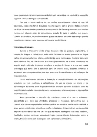 251
como evidenciado na terceira consideração (letra c), a gramática e o vocabulário aprendido
seguiram a função da língua e um contexto.
Para que a turma pudesse ter um melhor aproveitamento diante do que foi
observado, esses erros foram discutidos na aula seguinte com o grupo e todos puderam
participar de outras tarefas para checar a compreensão das formas gramaticais e do uso das
mesmas em situações reais de comunicação, através de jogos e trabalhos em grupos.
Durante essas tarefas, foi possível observar que os estudantes passaram a se corrigir quando
cometiam os mesmos erros, buscando aprimorar o uso do idioma.
CONSIDERAÇÕES FINAIS
Durante o transcorrer deste artigo, lançando mão da pesquisa exploratória, o
objetivo foi integrar a utilização da rede social Facebook ao ensino presencial da língua
inglesa em um curso livre de idiomas, entendendo que a mesma pode funcionar como um
apoio dentro e fora da sala de aula. Buscando aporte teórico em autores renomados no
assunto aqui explorado, tentou-se entrelaçar o ensino de línguas e o uso das novas
tecnologias que tanto têm a contribuir para um ensino eficaz, atraente, dinâmico e
autônomo na contemporaneidade, que leva ao sucesso dos estudantes na aprendizagem da
língua estudada.
Faz-se interessante destacar a interação, o compartilhamento de informações
veiculadas na rede escolhida, a aplicabilidade do uso da mesma no ensino e na
aprendizagem do idioma, além da possibilidade de ensinar e aprender através da troca de
experiências vivenciadas no ambiente com a turma durante o tempo em que as observações
foram realizadas.
Nessa perspectiva, a interação dos estudantes entre si e com a professora,
possibilitada por meio das atividades propostas e realizadas, demonstrou que a
comunicação tornou-se possível no ambiente virtual em estudo – a rede social Facebook –
ainda que os erros tenham ocorrido. As tarefas realizadas on-line permitiram aos estudantes
ampliar o espaço da sala de aula, uma vez que até mesmo ao chegar a suas casas, trabalhos,
faculdades, podiam continuar aprendendo inglês, compartilhando informações sobre o
idioma, trocando ideias com os colegas e com a professora, entre outros.
 
