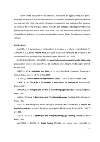 252
Assim sendo, esta pesquisa se constituiu num relato de ações promovidas para a
obtenção de respostas aos questionamentos e curiosidades vivenciados pela autora deste,
que buscou iniciar (pois esta não termina aqui) uma pesquisa que pode contribuir para que
as barreiras do ensino da língua inglesa, formadas por métodos e abordagens tradicionais,
possam ser rompidas e, dessa forma, esse idioma possa ser ensinado e aprendido com mais
motivação nos ambientes presenciais, ampliando os espaços da sala de aula para os espaços
virtuais.
REFERÊNCIAS
ALMEIDA, F. J. Aprendizagem colaborativa: o professor e o aluno ressignificados. In:
ALMEIDA, F. J. (Coord.). Projeto Nave. Educação a distância. Formação de professores em
ambientes virtuais e colaborativos de aprendizagem. São Paulo: s.n., 2001.
BEHAR, P; PASSERINO, L; BERNARDI, M. Modelos Pedagógicos para Educação a Distância:
pressupostos teóricos para a construção de objetos de aprendizagem. Porto Alegre: CINTED-
UFRGS, 2007.
CASTELLS, M. A Sociedade em Rede. A Era da Informática: Economia, Sociedade e
Cultura. Rio de Janeiro, Ed. Paz e Vida, 1999.
CHIZOTTI, A. Pesquisa em ciências humanas e sociais. 3. ed. São Paulo: Cortez, 1998.
KENSKI, V. M. Educação e Tecnologias: o novo ritmo da informação. Campinas/SP:
Papirus, 2007.
KRASHEN, S. D. Principles and practice in second language acquisition. Oxford, Pergamon
Press, 1982.
LARSEN-FREEMAN, D. Techniques and Principles in Language Teaching. Oxford University
Press, 1986.
LEFFA, V J. Metodologia do ensino de línguas. In BOHN, H.I.; VANDERSEN, P. Tópicos em
linguística aplicada: o ensino de línguas estrangeiras. Florianópolis: Ed. da UFSC, 1988. P.
211-236.
LARSEN-FREEMAN, D. Techniques and Principles in Language Teaching. Oxford university
Press, 1986.
MACHADO, J; TIJIBOY, A. Redes Sociais Virtuais: um espaço para efetivação da
 