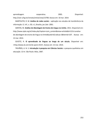 253
aprendizagem cooperativa. 2005. Disponível:
http://seer.ufrgs.br/renote/article/view/13798. Acesso em: 10 mar. 2014.
MARTELETO, R. M. Análise de redes sociais – aplicação nos estudos de transferência da
informação. Ci. Inf., v. 30, n.1, Brasília, jan./abr. 2001.
SANTOS, M. Análise de Abordagem de Ensino de Língua no Limite. 2011. Disponível em:
http://www.siple.org.br/index.php?option=com_content&view=article&id=215:6-analise-
de-abordagem-de-ensino-de-lingua-no-limite&catid=62:edicao-3&Itemid=107. Acesso em:
12 mar. 2014.
SCHÜTZ, R. O aprendizado de línguas ao longo de um século. Disponível em:
<http://www.sk.com.br/sk-apren.html>. Acesso em: 15 mar. 2014.
TRIVIÑOS, A. N. S. Introdução à pesquisa em Ciências Sociais: a pesquisa qualitativa em
educação. 12 tir. São Paulo: Atlas, 1987.
 