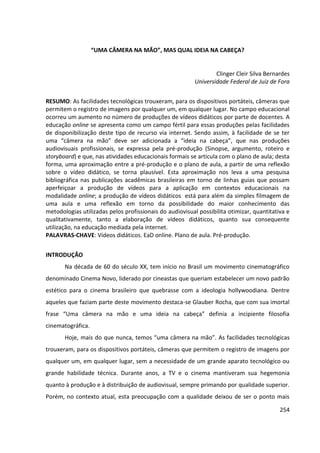 254
“UMA CÂMERA NA MÃO”, MAS QUAL IDEIA NA CABEÇA?
Clinger Cleir Silva Bernardes
Universidade Federal de Juiz de Fora
RESUMO: As facilidades tecnológicas trouxeram, para os dispositivos portáteis, câmeras que
permitem o registro de imagens por qualquer um, em qualquer lugar. No campo educacional
ocorreu um aumento no número de produções de vídeos didáticos por parte de docentes. A
educação online se apresenta como um campo fértil para essas produções pelas facilidades
de disponibilização deste tipo de recurso via internet. Sendo assim, à facilidade de se ter
uma “câmera na mão” deve ser adicionada a “ideia na cabeça”, que nas produções
audiovisuais profissionais, se expressa pela pré-produção (Sinopse, argumento, roteiro e
storyboard) e que, nas atividades educacionais formais se articula com o plano de aula; desta
forma, uma aproximação entre a pré-produção e o plano de aula, a partir de uma reflexão
sobre o vídeo didático, se torna plausível. Esta aproximação nos leva a uma pesquisa
bibliográfica nas publicações acadêmicas brasileiras em torno de linhas guias que possam
aperfeiçoar a produção de vídeos para a aplicação em contextos educacionais na
modalidade online; a produção de vídeos didáticos está para além da simples filmagem de
uma aula e uma reflexão em torno da possibilidade do maior conhecimento das
metodologias utilizadas pelos profissionais do audiovisual possibilita otimizar, quantitativa e
qualitativamente, tanto a elaboração de vídeos didáticos, quanto sua consequente
utilização, na educação mediada pela internet.
PALAVRAS-CHAVE: Vídeos didáticos. EaD online. Plano de aula. Pré-produção.
INTRODUÇÃO
Na década de 60 do século XX, tem início no Brasil um movimento cinematográfico
denominado Cinema Novo, liderado por cineastas que queriam estabelecer um novo padrão
estético para o cinema brasileiro que quebrasse com a ideologia hollywoodiana. Dentre
aqueles que faziam parte deste movimento destaca-se Glauber Rocha, que com sua imortal
frase “Uma câmera na mão e uma ideia na cabeça” definia a incipiente filosofia
cinematográfica.
Hoje, mais do que nunca, temos “uma câmera na mão”. As facilidades tecnológicas
trouxeram, para os dispositivos portáteis, câmeras que permitem o registro de imagens por
qualquer um, em qualquer lugar, sem a necessidade de um grande aparato tecnológico ou
grande habilidade técnica. Durante anos, a TV e o cinema mantiveram sua hegemonia
quanto à produção e à distribuição de audiovisual, sempre primando por qualidade superior.
Porém, no contexto atual, esta preocupação com a qualidade deixou de ser o ponto mais
 