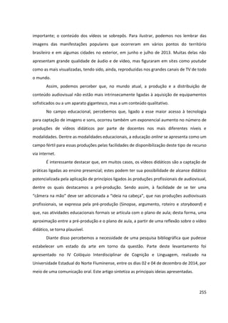 255
importante; o conteúdo dos vídeos se sobrepôs. Para ilustrar, podemos nos lembrar das
imagens das manifestações populares que ocorreram em vários pontos do território
brasileiro e em algumas cidades no exterior, em junho e julho de 2013. Muitas delas não
apresentam grande qualidade de áudio e de vídeo, mas figuraram em sites como youtube
como as mais visualizadas, tendo sido, ainda, reproduzidas nos grandes canais de TV de todo
o mundo.
Assim, podemos perceber que, no mundo atual, a produção e a distribuição de
conteúdo audiovisual não estão mais intrinsecamente ligadas à aquisição de equipamentos
sofisticados ou a um aparato gigantesco, mas a um conteúdo qualitativo.
No campo educacional, percebemos que, ligado a esse maior acesso à tecnologia
para captação de imagens e sons, ocorreu também um exponencial aumento no número de
produções de vídeos didáticos por parte de docentes nos mais diferentes níveis e
modalidades. Dentre as modalidades educacionais, a educação online se apresenta como um
campo fértil para essas produções pelas facilidades de disponibilização deste tipo de recurso
via internet.
É interessante destacar que, em muitos casos, os vídeos didáticos são a captação de
práticas ligadas ao ensino presencial; estes podem ter sua possibilidade de alcance didático
potencializada pela aplicação de princípios ligados às produções profissionais de audiovisual,
dentre os quais destacamos a pré-produção. Sendo assim, à facilidade de se ter uma
“câmera na mão” deve ser adicionada a “ideia na cabeça”, que nas produções audiovisuais
profissionais, se expressa pela pré-produção (Sinopse, argumento, roteiro e storyboard) e
que, nas atividades educacionais formais se articula com o plano de aula; desta forma, uma
aproximação entre a pré-produção e o plano de aula, a partir de uma reflexão sobre o vídeo
didático, se torna plausível.
Diante disso percebemos a necessidade de uma pesquisa bibliográfica que pudesse
estabelecer um estado da arte em torno da questão. Parte deste levantamento foi
apresentado no IV Colóquio Interdisciplinar de Cognição e Linguagem, realizado na
Universidade Estadual do Norte Fluminense, entre os dias 02 e 04 de dezembro de 2014, por
meio de uma comunicação oral. Este artigo sintetiza as principais ideias apresentadas.
 