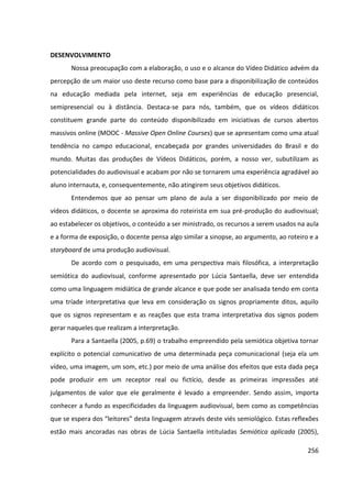 256
DESENVOLVIMENTO
Nossa preocupação com a elaboração, o uso e o alcance do Vídeo Didático advém da
percepção de um maior uso deste recurso como base para a disponibilização de conteúdos
na educação mediada pela internet, seja em experiências de educação presencial,
semipresencial ou à distância. Destaca-se para nós, também, que os vídeos didáticos
constituem grande parte do conteúdo disponibilizado em iniciativas de cursos abertos
massivos online (MOOC - Massive Open Online Courses) que se apresentam como uma atual
tendência no campo educacional, encabeçada por grandes universidades do Brasil e do
mundo. Muitas das produções de Vídeos Didáticos, porém, a nosso ver, subutilizam as
potencialidades do audiovisual e acabam por não se tornarem uma experiência agradável ao
aluno internauta, e, consequentemente, não atingirem seus objetivos didáticos.
Entendemos que ao pensar um plano de aula a ser disponibilizado por meio de
vídeos didáticos, o docente se aproxima do roteirista em sua pré-produção do audiovisual;
ao estabelecer os objetivos, o conteúdo a ser ministrado, os recursos a serem usados na aula
e a forma de exposição, o docente pensa algo similar a sinopse, ao argumento, ao roteiro e a
storyboard de uma produção audiovisual.
De acordo com o pesquisado, em uma perspectiva mais filosófica, a interpretação
semiótica do audiovisual, conforme apresentado por Lúcia Santaella, deve ser entendida
como uma linguagem midiática de grande alcance e que pode ser analisada tendo em conta
uma tríade interpretativa que leva em consideração os signos propriamente ditos, aquilo
que os signos representam e as reações que esta trama interpretativa dos signos podem
gerar naqueles que realizam a interpretação.
Para a Santaella (2005, p.69) o trabalho empreendido pela semiótica objetiva tornar
explícito o potencial comunicativo de uma determinada peça comunicacional (seja ela um
vídeo, uma imagem, um som, etc.) por meio de uma análise dos efeitos que esta dada peça
pode produzir em um receptor real ou fictício, desde as primeiras impressões até
julgamentos de valor que ele geralmente é levado a empreender. Sendo assim, importa
conhecer a fundo as especificidades da linguagem audiovisual, bem como as competências
que se espera dos “leitores” desta linguagem através deste viés semiológico. Estas reflexões
estão mais ancoradas nas obras de Lúcia Santaella intituladas Semiótica aplicada (2005),
 