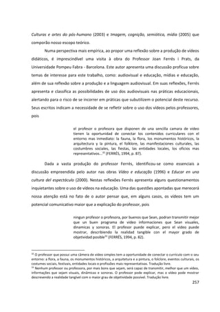257
Culturas e artes do pós-humano (2003) e Imagem, cognição, semiótica, mídia (2005) que
comporão nosso escopo teórico.
Numa perspectiva mais empírica, ao propor uma reflexão sobre a produção de vídeos
didáticos, é imprescindível uma visita à obra do Professor Joan Ferrés i Prats, da
Universidade Pompeu Fabra - Barcelona. Este autor apresenta uma discussão profícua sobre
temas de interesse para este trabalho, como: audiovisual e educação, mídias e educação,
além de sua reflexão sobre a produção e a linguagem audiovisual. Em suas reflexões, Ferrés
apresenta e classifica as possibilidades de uso dos audiovisuais nas práticas educacionais,
alertando para o risco de se incorrer em práticas que subutilizem o potencial deste recurso.
Seus escritos indicam a necessidade de se refletir sobre o uso dos vídeos pelos professores,
pois
el profesor o profesora que disponen de una sencilla camara de video
tienen la oportunidad de conectar los contenidos curriculares con el
entorno mas inmediato: la fauna, la flora, los monumentos históricos, la
arquitectura y la pintura, el folklore, las manifestaciones culturales, las
costumbres sociales, las fiestas, las entidades locales, los oficios mas
representativos...32
(FERRÉS, 1994, p. 87).
Dada a vasta produção do professor Ferrés, identificou-se como essenciais a
discussão empreendida pelo autor nas obras Vídeo e educação (1996) e Educar en una
cultura del espectáculo (2000). Nestas reflexões Ferrés apresenta alguns questionamentos
inquietantes sobre o uso de vídeos na educação. Uma das questões apontadas que merecerá
nossa atenção está no fato de o autor pensar que, em alguns casos, os vídeos tem um
potencial comunicativo maior que a explicação do professor, pois
ningun profesor o profesora, por buenos que Sean, podran transmitir mejor
que un buen programa de video informaciones que Sean visuales,
dinamicas y sonoras. El profesor puede explicar, pero el video puede
mostrar, describiendo la realidad tangible con el mayor grado de
objetividad posible33
(FERRÉS, 1994, p. 82).
32
O professor que possui uma câmera de vídeo simples tem a oportunidade de conectar o currículo com o seu
entorno: a flora, a fauna, os monumentos históricos, a arquitetura e a pintura, o folclore, eventos culturais, os
costumes sociais, festivais, entidades locais e profissões mais representativas. Tradução livre.
33
Nenhum professor ou professora, por mais bons que sejam, será capaz de transmitir, melhor que um vídeo,
informações que sejam visuais, dinâmicas e sonoras. O professor pode explicar, mas o vídeo pode mostrar
descrevendo a realidade tangível com o maior grau de objetividade possível. Tradução livre.
 
