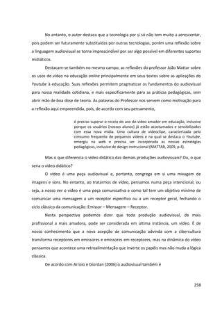 258
No entanto, o autor destaca que a tecnologia por si só não tem muito a acrescentar,
pois podem ser futuramente substituídas por outras tecnologias, porém uma reflexão sobre
a linguagem audiovisual se torna imprescindível por ser algo possível em diferentes suportes
midiáticos.
Destacam-se também no mesmo campo, as reflexões do professor João Mattar sobre
os usos do vídeo na educação online principalmente em seus textos sobre as aplicações do
Youtube à educação. Suas reflexões permitem pragmatizar os fundamentos do audiovisual
para nossa realidade cotidiana, e mais especificamente para as práticas pedagógicas, sem
abrir mão de boa dose de teoria. As palavras do Professor nos servem como motivação para
a reflexão aqui empreendida, pois, de acordo com seu pensamento,
é preciso superar o receio do uso do vídeo amador em educação, inclusive
porque os usuários (nossos alunos) já estão acostumados e sensibilizados
com essa nova mídia. Uma cultura de videoclipe, caracterizada pelo
consumo frequente de pequenos vídeos e na qual se destaca o Youtube,
emergiu na web e precisa ser incorporada as nossas estratégias
pedagógicas, inclusive de design instrucional (MATTAR, 2009, p.4).
Mas o que diferencia o vídeo didático das demais produções audiovisuais? Ou, o que
seria o vídeo didático?
O vídeo é uma peça audiovisual e, portanto, congrega em si uma mixagem de
imagens e sons. No entanto, ao tratarmos de vídeo, pensamos numa peça intencional, ou
seja, a nosso ver o vídeo é uma peça comunicativa e como tal tem um objetivo mínimo de
comunicar uma mensagem a um receptor específico ou a um receptor geral, fechando o
ciclo clássico da comunicação: Emissor – Mensagem – Receptor.
Nesta perspectiva podemos dizer que toda produção audiovisual, da mais
profissional a mais amadora, pode ser considerada em última instância, um vídeo. É de
nosso conhecimento que a nova acepção de comunicação advinda com a cibercultura
transforma receptores em emissores e emissores em receptores, mas na dinâmica do vídeo
pensamos que acontece uma retroalimentação que inverte os papéis mas não muda a lógica
clássica.
De acordo com Arroio e Giordan (2006) o audiovisual também é
 