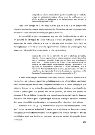 259
uma produção cultural, no sentido em que é uma codificação da realidade,
na qual são utilizados símbolos da cultura, e que são partilhados por um
coletivo produtor do audiovisual e por outras pessoas para as quais o
audiovisual é destinado (p. 8).
Todo vídeo carrega em si uma carga cultural que por si só já é um componente
educativo, se entendermos que a cultura se aprende. Diante disso pareceu-nos mais correto
diferenciar o vídeo didático das demais produções audiovisuais.
O termo didático, como o empregamos aqui para falar de vídeo didático, se refere a
um conjunto de estratégias de ensino destinadas a colocar em prática as orientações e
paradigmas da teoria pedagógica a qual o educador está vinculado, bem como as
implicações desta teoria no que concerne especificamente ao ensino e a aprendizagem. Nas
palavras de Libâneo (2002), o termo didática se refere ao estudo do
processo de ensino no seu conjunto, no qual os objetivos, conteúdos,
métodos e formas organizativas da aula se relacionam entre si de modo a
criar as condições e os modos de garantir aos alunos uma aprendizagem
significativa [...] ajuda o professor na direção e orientação das tarefas do
ensino e da aprendizagem, fornecendo-lhe segurança profissional. Essa
segurança ou competência profissional é muito importante, mas é
insuficiente. Além dos objetivos da disciplina, dos conteúdos, dos métodos
e das formas de organização do ensino, é preciso que o professor tenha
clareza das finalidades que tem em mente na educação (p. 22).
A partir desta acepção, entendemos como vídeo didático a produção audiovisual que
visa motivar a aprendizagem, a partir de conteúdos previamente selecionados e organizados
com o objetivo de gerar habilidades e competências conectadas às teorias pedagógicas que
o docente defende em sua prática. É uma produção com o claro intuito de gerar situações de
ensino e aprendizagem. Este projeto não tratará, portanto, dos vídeos que podem ser
aplicados de forma didática, fornecendo uma aprendizagem tangencial, mas sim daqueles
produzidos com o fim de gerar a aprendizagem através de estratégias de ensino. Podemos
dizer que o vídeo didático também abarca os chamados vídeos educativos e instrucionais.
Para Alves et al (1987, p. 23), na obra em que propõem uma reflexão sobre o “como
fazer” em se tratando de audiovisual, é preciso que o sujeito que se disponha a realizar
produções audiovisuais tenha uma certa alfabetização visual e auditiva, além de boa dose de
criatividade e ainda que domine um pouco dos parâmetros técnicos de produção de um
audiovisual.
 