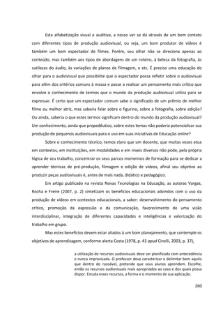 260
Esta alfabetização visual e auditiva, a nosso ver se dá através de um bom contato
com diferentes tipos de produção audiovisual, ou seja, um bom produtor de vídeos é
também um bom espectador de filmes. Porém, seu olhar não se direciona apenas ao
conteúdo, mas também aos tipos de abordagens de um roteiro, à beleza da fotografia, às
sutilezas do áudio, às variações de planos de filmagem, e etc. É preciso uma educação do
olhar para o audiovisual que possibilite que o espectador possa refletir sobre o audiovisual
para além dos critérios comuns à massa e passe a realizar um pensamento mais crítico que
envolve o conhecimento de termos que o mundo da produção audiovisual utiliza para se
expressar. É certo que um espectador comum sabe o significado de um prêmio de melhor
filme ou melhor atriz, mas saberia falar sobre o figurino, sobre a fotografia, sobre edição?
Ou ainda, saberia o que estes termos significam dentro do mundo da produção audiovisual?
Um conhecimento, ainda que propedêutico, sobre estes temas não poderia potencializar sua
produção de pequenos audiovisuais para o uso em suas iniciativas de Educação online?
Sobre o conhecimento técnico, temos claro que um docente, que muitas vezes atua
em contextos, em instituições, em modalidades e em níveis diversos não pode, pela própria
lógica de seu trabalho, concentrar os seus parcos momentos de formação para se dedicar a
aprender técnicas de pré-produção, filmagem e edição de vídeos, afinal seu objetivo ao
produzir peças audiovisuais é, antes de mais nada, didático e pedagógico.
Em artigo publicado na revista Novas Tecnologias na Educação, as autoras Vargas,
Rocha e Freire (2007, p. 2) sintetizam os benefícios educacionais advindos com o uso da
produção de vídeos em contextos educacionais, a saber: desenvolvimento do pensamento
crítico, promoção da expressão e da comunicação, favorecimento de uma visão
interdisciplinar, integração de diferentes capacidades e inteligências e valorização do
trabalho em grupo.
Mas estes benefícios devem estar aliados à um bom planejamento, que contemple os
objetivos de aprendizagem, conforme alerta Costa (1978, p. 43 apud Cinelli, 2003, p. 37),
a utilização de recursos audiovisuais deve ser planificada com antecedência
e nunca improvisada. O professor deve caracterizar e delimitar bem aquilo
que dentro do razoável, pretende que seus alunos aprendam. Escolhe,
então os recursos audiovisuais mais apropriados ao caso e dos quais possa
dispor. Estuda esses recursos, a forma e o momento de sua aplicação.
 