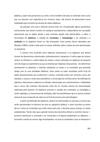 262
didáticas, sejam elas presenciais ou online. Como também não deve se entender como certo
que um docente com experiência em ministrar aulas, não precise de desenvolver novas
habilidades para ministra-las através de vídeos didáticos.
Ao planejar uma aula o docente precisa levar em consideração alguns parâmetros
estruturantes que devem constar em qualquer planejamento, independente da concepção
educacional que se adota, desde a mais restritiva àquela mais democrática, a saber: a
formulação de objetivos, a seleção de conteúdos, a metodologia a ser utilizada e a
avaliação se os objetivos foram ou não alcançados. Estes pontos foram abordados por
Masetto (1996) e serão a base para as nossas reflexões sobre o plano de aula apresentadas
na sequência.
É comum uma confusão entre objetivos educacionais e os objetivos que devem
constar de documentos relacionados à planejamentos e pesquisas. A velha regra de colocar
verbos no infinitivo e a velha tabela de verbos a serem utilizados em objetivos de pesquisa
nem de longe se assemelham ao que se entende por objetivos educacionais. Ao determinar
previamente os objetivos, o docente estabelece as metas e os resultados que pretende
atingir com as suas atividades didáticas. Estas metas ou esses resultados serão fruto de
ações desempenhadas por professores e alunos, contando ainda com variantes como, por
exemplo, o acesso a meios que possibilitem a construção do conhecimento. Na definição de
objetivos educacionais evidencia-se atitudes relacionadas aos conhecimentos e habilidades
que o aluno não realizaria eficazmente antes de ter contato através da sistematização
elaborada pelo docente. Os objetivos orientam a seleção dos conteúdos, as estratégias a
serem adotadas, os mecanismos de avaliação, além de possibilitarem que os alunos, tenham
clareza do que é esperado de cada um ao final do processo de aprendizagem.
A partir da definição dos objetivos, devem ser selecionados os assuntos ou temas que
serão apresentados no decorrer da aula ou sequência didática, a estes assuntos ou temas
dá-se o nome de conteúdos que serão meios para que o discente possa alcançar as metas
estabelecidas. Temos claro que a grande maioria dos docentes utilizam o caminho inverso —
primeiro selecionam o conteúdo a ser ministrado e só depois estabelecem os objetivos —
tornando a tarefa de ensinar algo enciclopédico, no qual os conteúdos é que se destacam e
 
