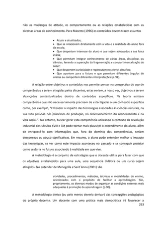 263
não as mudanças de atitude, os comportamento ou as relações estabelecidas com as
diversas áreas do conhecimento. Para Masetto (1996) os conteúdos devem trazer assuntos
 Atuais e atualizados;
 Que se relacionem diretamente com a vida e a realidade do aluno fora
da escola;
 Que despertam interesse do aluno e que sejam adequados a sua faixa
etária;
 Que permitam integrar conhecimento de várias áreas, disciplinas ou
ciências, levando a superação da fragmentação e compartimentalização do
saber;
 Que despertem curiosidade e repercutam nos novos desafios;
 Que apontem para o futuro e que permitam diferentes ângulos de
análise ou comportem diferentes interpretações (p. 91).
A relação entre objetivos e conteúdos nos permite pensar na perspectiva do uso de
competências a serem atingidas pelos discentes, estas seriam, a nosso ver, objetivos a serem
alcançados contextualizados dentro de conteúdos específicos. Na teoria existem
competências que não necessariamente precisam de estar ligadas à um conteúdo específico
como, por exemplo, “Entender o impacto das tecnologias associadas às ciências naturais, na
sua vida pessoal, nos processos de produção, no desenvolvimento do conhecimento e na
vida social.”. No entanto, buscar gerar esta competência utilizando o contexto da revolução
industrial dos séculos XVIII e XIX pode tornar mais plausível o entendimento do aluno, além
de enriquecê-lo com informações que, fora do domínio das competências, seriam
desconexas ou pouco significativas. Em resumo, o aluno pode entender melhor o impacto
das tecnologias, se ver como este impacto aconteceu no passado e se conseguir projetar
como se daria no futuro associando à realidade em que vive.
A metodologia é o conjunto de estratégias que o docente utiliza para fazer com que
os objetivos estabelecidos para uma aula, uma sequência didática ou um curso sejam
atingidos. No entender de Menegolla e Sant´Anna (2001) são
atividades, procedimentos, métodos, técnicas e modalidades de ensino,
selecionados com o propósito de facilitar a aprendizagem. São,
propriamente, os diversos modos de organizar as condições externas mais
adequadas à promoção da aprendizagem (p.90).
A metodologia deriva (ou pelo menos deveria derivar) das concepções pedagógicas
do próprio docente. Um docente com uma prática mais democrática irá favorecer a
 