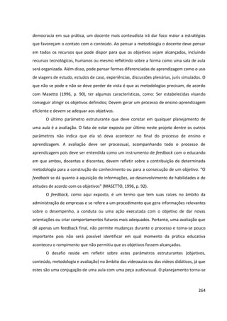 264
democracia em sua prática, um docente mais conteudista irá dar foco maior a estratégias
que favoreçam o contato com o conteúdo. Ao pensar a metodologia o docente deve pensar
em todos os recursos que pode dispor para que os objetivos sejam alcançados, incluindo
recursos tecnológicos, humanos ou mesmo refletindo sobre a forma como uma sala de aula
será organizada. Além disso, pode pensar formas diferenciadas de aprendizagem como o uso
de viagens de estudo, estudos de caso, experiências, discussões plenárias, juris simulados. O
que não se pode e não se deve perder de vista é que as metodologias precisam, de acordo
com Masetto (1996, p. 90), ter algumas características, como: Ser estabelecidas visando
conseguir atingir os objetivos definidos; Devem gerar um processo de ensino-aprendizagem
eficiente e devem se adequar aos objetivos.
O último parâmetro estruturante que deve constar em qualquer planejamento de
uma aula é a avaliação. O fato de estar exposto por último neste projeto dentre os outros
parâmetros não indica que ela só deva acontecer no final do processo de ensino e
aprendizagem. A avaliação deve ser processual, acompanhando todo o processo de
aprendizagem pois deve ser entendida como um instrumento de feedback com o educando
em que ambos, docentes e discentes, devem refletir sobre a contribuição de determinada
metodologia para a construção do conhecimento ou para a consecução de um objetivo. “O
feedback se dá quanto à aquisição de informações, ao desenvolvimento de habilidades e de
atitudes de acordo com os objetivos” (MASETTO, 1996, p. 92).
O feedback, como aqui exposto, é um termo que tem suas raízes no âmbito da
administração de empresas e se refere a um procedimento que gera informações relevantes
sobre o desempenho, a conduta ou uma ação executada com o objetivo de dar novas
orientações ou criar comportamentos futuros mais adequados. Portanto, uma avaliação que
dê apenas um feedback final, não permite mudanças durante o processo e torna-se pouco
importante pois não será possível identificar em qual momento da prática educativa
aconteceu o rompimento que não permitiu que os objetivos fossem alcançados.
O desafio reside em refletir sobre estes parâmetros estruturantes (objetivos,
conteúdo, metodologia e avaliação) no âmbito das videoaulas ou dos vídeos didáticos, já que
estes são uma conjugação de uma aula com uma peça audiovisual. O planejamento torna-se
 