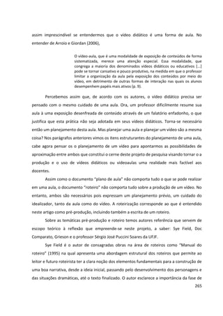 265
assim imprescindível se entendermos que o vídeo didático é uma forma de aula. No
entender de Arroio e Giordan (2006),
O vídeo-aula, que é uma modalidade de exposição de conteúdos de forma
sistematizada, merece uma atenção especial. Essa modalidade, que
congrega a maioria dos denominados vídeos didáticos ou educativos [...]
pode se tornar cansativo e pouco produtivo, na medida em que o professor
limitar a organização da aula pela exposição dos conteúdos por meio do
vídeo, em detrimento de outras formas de interação nas quais os alunos
desempenhem papéis mais ativos (p. 9).
Percebemos assim que, de acordo com os autores, o vídeo didático precisa ser
pensado com o mesmo cuidado de uma aula. Ora, um professor dificilmente resume sua
aula à uma exposição desenfreada de conteúdo através de um falatório enfadonho, o que
justifica que esta prática não seja adotada em seus vídeos didáticos. Torna-se necessário
então um planejamento desta aula. Mas planejar uma aula e planejar um vídeo são a mesma
coisa? Nos parágrafos anteriores vimos os itens estruturantes do planejamento de uma aula,
cabe agora pensar os o planejamento de um vídeo para apontarmos as possibilidades de
aproximação entre ambos que constitui o cerne deste projeto de pesquisa visando tornar o a
produção e o uso de vídeos didáticos ou videoaulas uma realidade mais factível aos
docentes.
Assim como o documento “plano de aula” não comporta tudo o que se pode realizar
em uma aula, o documento “roteiro” não comporta tudo sobre a produção de um vídeo. No
entanto, ambos são necessários pois expressam um planejamento prévio, um cuidado do
idealizador, tanto da aula como do vídeo. A roteirização corresponde ao que é entendido
neste artigo como pré-produção, incluindo também a escrita de um roteiro.
Sobre as temáticas pré-produção e roteiro temos autores referência que servem de
escopo teórico à reflexão que empreende-se neste projeto, a saber: Sye Field, Doc
Comparato, Grieson e o professor Sérgio José Puccini Soares da UFJF.
Sye Field é o autor de consagradas obras na área de roteiros como “Manual do
roteiro” (1995) na qual apresenta uma abordagem estrutural dos roteiros que permite ao
leitor e futuro roteirista ter a clara noção dos elementos fundamentais para a construção de
uma boa narrativa, desde a ideia inicial, passando pelo desenvolvimento dos personagens e
das situações dramáticas, até o texto finalizado. O autor esclarece a importância da fase de
 