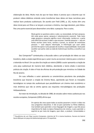 266
elaboração da ideia. Muito mais do que ter boas ideias é preciso que o docente que irá
produzir vídeos didáticos entenda como transformar boas ideias em boas narrativas para
realizar bons produtos audiovisuais. De acordo com Field (1995, p. 22), muitos têm uma
ideia inicial para um filme e se lançam a escrever a história, mas logo desistem, pois faltou-
lhes uma parte essencial para desenvolver uma ideia: a pesquisa. Para o autor,
Muita gente se questiona sobre o valor, ou necessidade, de fazer pesquisa.
Até onde posso opinar, pesquisa é absolutamente essencial. Todo texto
exige pesquisa e pesquisa significa reunir informação. Lembre-se: a parte
mais difícil de escrever é saber o que escrever. Fazendo pesquisa — seja em
fontes escritas como livros, revistas e jornais, ou através de entrevistas
pessoais — você adquire informação. A informação que você coleta
permite-lhe operar numa posição de escolha e responsabilidade. Você pode
escolher usar parte, tudo ou nada do material que recolheu; a escolha é sua
(p. 22).
Doc Comparato34 contextualiza a discussão sobre a pré-produção de vídeos ao caso
brasileiro, dado a ampla experiência que o autor reuniu ao escrever roteiros para o cinema e
a televisão no Brasil. Em sua obra Da criação ao roteiro (2009) o autor apresenta a criação de
uma peça audiovisual de maneira bem didática, abordando a teoria aliada à exercícios
práticos de criação. A obra é fruto de oficinas de pré-produção que ministrou na Cidade do
Rio de Janeiro.
Em suas reflexões o autor apresenta as características peculiares das produções
brasileiras que levaram a criação do Cinema Novo, apontando que foram as inovações
tecnológicas no campo dos audiovisuais que possibilitaram um cinema mais econômico e
mais dinâmico que não se atinha apenas aos requisitos mercadológicos das produções
Hollywoodianas.
Ao tratar da introdução, na década de 1980, de estudos sobre meios audiovisuais nas
escolas europeias, Comparato (1995) afirma que
Em apenas dez anos quase todas as escolas passaram a incluir o vídeo nos
seus programas educativos. E não só para aproveitar os filmes didáticos,
mas também para aprender a nova linguagem da imagem, a que tão pouca
importância foi dada na época fotoquímica do cinema, e para aprender a
exprimir-se por meio de imagens, quer dizer, a produzir. Universidades e
34
Pseudônimo de Luís Filipe Loureiro Comparato, roteirista de TV e cinema brasileiros. Parceiro de Gabriel
García Márquez em peças de teledramaturgia para a TV espanhola.
 