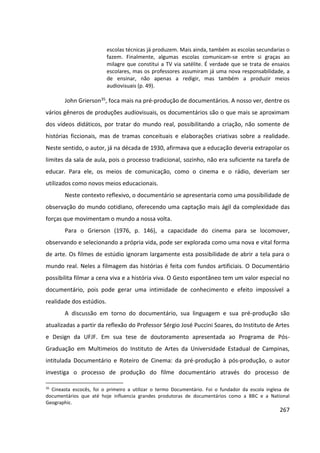 267
escolas técnicas já produzem. Mais ainda, também as escolas secundarias o
fazem. Finalmente, algumas escolas comunicam-se entre si graças ao
milagre que constitui a TV via satélite. É verdade que se trata de ensaios
escolares, mas os professores assumiram já uma nova responsabilidade, a
de ensinar, não apenas a redigir, mas também a produzir meios
audiovisuais (p. 49).
John Grierson35, foca mais na pré-produção de documentários. A nosso ver, dentre os
vários gêneros de produções audiovisuais, os documentários são o que mais se aproximam
dos vídeos didáticos, por tratar do mundo real, possibilitando a criação, não somente de
histórias ficcionais, mas de tramas conceituais e elaborações criativas sobre a realidade.
Neste sentido, o autor, já na década de 1930, afirmava que a educação deveria extrapolar os
limites da sala de aula, pois o processo tradicional, sozinho, não era suficiente na tarefa de
educar. Para ele, os meios de comunicação, como o cinema e o rádio, deveriam ser
utilizados como novos meios educacionais.
Neste contexto reflexivo, o documentário se apresentaria como uma possibilidade de
observação do mundo cotidiano, oferecendo uma captação mais ágil da complexidade das
forças que movimentam o mundo a nossa volta.
Para o Grierson (1976, p. 146), a capacidade do cinema para se locomover,
observando e selecionando a própria vida, pode ser explorada como uma nova e vital forma
de arte. Os filmes de estúdio ignoram largamente esta possibilidade de abrir a tela para o
mundo real. Neles a filmagem das histórias é feita com fundos artificiais. O Documentário
possibilita filmar a cena viva e a história viva. O Gesto espontâneo tem um valor especial no
documentário, pois pode gerar uma intimidade de conhecimento e efeito impossível a
realidade dos estúdios.
A discussão em torno do documentário, sua linguagem e sua pré-produção são
atualizadas a partir da reflexão do Professor Sérgio José Puccini Soares, do Instituto de Artes
e Design da UFJF. Em sua tese de doutoramento apresentada ao Programa de Pós-
Graduação em Multimeios do Instituto de Artes da Universidade Estadual de Campinas,
intitulada Documentário e Roteiro de Cinema: da pré-produção à pós-produção, o autor
investiga o processo de produção do filme documentário através do processo de
35
Cineasta escocês, foi o primeiro a utilizar o termo Documentário. Foi o fundador da escola inglesa de
documentários que até hoje influencia grandes produtoras de documentários como a BBC e a National
Geographic.
 