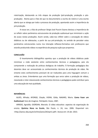 268
roteirização, destacando as três etapas da produção (pré-produção, produção e pós-
produção). Atenta para o fato de que no documentário a escrita do roteiro é uma escrita
aberta que se alonga por todo o processo de produção, apontando assim a importância da
pré-produção.
A nosso ver, a fala do professor Sérgio José Puccini Soares destaca a importância de
se refletir sobre parâmetros estruturantes da produção audiovisual que minimizem a ação
do acaso nestas produções. Assim sendo, cabe-nos refletir sobre a concepção de vídeos
didáticos ou de videoaulas, a partir de sua pré-produção, no sentido de perceber estes
parâmetros estruturantes numa rica interação reflexivo-formativa com professores que
estarão produzindo vídeos na experiência de pesquisa-ação que propomos.
CONCLUSÃO
O levantamento bibliográfico apontou que a produção de vídeos didáticos pode
minimizar a cisão existente entre conhecimentos técnicos e pedagógicos, pois ela
compreende a realização de práticas dialógicas de trabalho. À formação pedagógica dos
docentes deve ser acrescentada os conhecimentos técnicos de produção de vídeo. No
entanto estes conhecimentos precisam de ser traduzidos para uma linguagem comum a
ambas as áreas. Entendemos que uma formação que verse sobre a produção de vídeos,
mesclando e inter-relacionando conhecimentos técnicos e pedagógicos pode contribuir para
uma educação de mais qualidade.
REFERÊNCIAS
ALVES, Alfredo; AFONSO, Cleyde; VIEIRA, Gilda; NAKARO, Maria. Como Fazer um
Audiovisual: hora de imaginar. Petrópolis: Vozes, 1987.
ARROIO, Agnaldo; GIORDAN, Marcelo. O vídeo educativo: aspectos da organização do
ensino. Química Nova na Escola, São Paulo, n. 24, nov. 2006. Disponível em:
<http://qnesc.sbq.org.br/online/qnesc24/eqm1.pdf>. Acesso em: 14 abr. 2013.
 