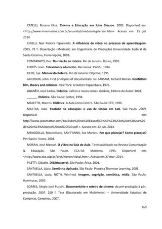 269
CATELLI, Rosana Elisa. Cinema e Educação em John Gierson. 2003. Disponível em:
<http://www.mnemocine.com.br/aruanda/cineducemgrierson.htm>. Acesso em: 15 jul.
2014.
CINELLI, Nair Pereira Figueiredo. A influência do vídeo no processo de aprendizagem.
2003. 73 f. Dissertação (Mestrado em Engenharia de Produção) Universidade Federal de
Santa Catarina, Florianópolis, 2003.
COMPARATO, Doc. Da criação ao roteiro. Rio de Janeiro: Rocco, 1995.
FERRÉS. Joan. Televisión y educación. Barcelona: Paidós; 1994.
FIELD, Sye. Manual do Roteiro. Rio de Janeiro: Objetiva, 1995.
GRIERSON, John. First principles of documentary. In: BARSAM, Richard Meran. Nonfiction
film, theory and criticism. New York: A Dutton Papaerback, 1976.
LIBANÊO, José Carlos. Didática: velhos e novos temas. Goiânia, Editora do Autor: 2002.
______. Didática. São Paulo: Cortez, 1994.
MASETTO, Marcos. Didática: A Aula como Centro. São Paulo: FTD, 1996.
MATTAR, João. Youtube na educação: o uso de vídeos em EaD. São Paulo, 2009.
Disponível em:
http://www.joaomattar.com/YouTube%20na%20Educa%C3%A7%C3%A3o%20o%20uso%20
de%20v%C3%ADdeos%20em%20EaD.pdf >. Acesso em: 22 jun. 2014.
MENEGOLLA, Maximiliano. SANT’ANNA, Ilza Martins. Por que planejar? Como planejar?
Petrópolis: Vozes, 2001.
MORAN, José Manuel. O Vídeo na Sala de Aula. Texto publicado na Revista Comunicação
& Educação. São Paulo, ECA-Ed. Moderna. 1995. Disponível em:
<http://www.eca.usp.br/prof/moran/vidsal.htm>. Acesso em 27 mar. 2014.
PILETTI, Cláudio. Didática geral. São Paulo: Ática, 2001.
SANTAELLA, Lúcia. Semiótica Aplicada. São Paulo: Pioneira Thomson Learning, 2005.
SANTAELLA, Lucia; NÖTH, Winfried. Imagem, cognição, semiótica, mídia. São Paulo:
Iluminuras, 2005.
SOARES, Sérgio José Puccini. Documentário e roteiro de cinema: da pré-produção à pós-
produção. 2007. 250 f. Tese (Doutorado em Multimeios) – Universidade Estadual de
Campinas, Campinas, 2007.
 